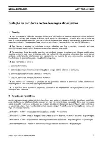 Cópia não autorizada

NORMA BRASILEIRA

ABNT NBR 5419:2005

Proteção de estruturas contra descargas atmosféricas
1

Objetivo

1.1 Esta Norma fixa as condições de projeto, instalação e manutenção de sistemas de proteção contra descargas
atmosféricas (SPDA), para proteger as edificações e estruturas definidas em 1.2 contra a incidência direta dos
raios. A proteção se aplica também contra a incidência direta dos raios sobre os equipamentos e pessoas que se
encontrem no interior destas edificações e estruturas ou no interior da proteção imposta pelo SPDA instalado.
1.2 Esta Norma é aplicável às estruturas comuns, utilizadas para fins comerciais, industriais, agrícolas,
administrativos ou residenciais, e às estruturas especiais previstas no anexo A.
1.3 As prescrições desta Norma não garantem a proteção de pessoas e equipamentos elétricos ou eletrônicos
situados no interior das zonas protegidas contra os efeitos indiretos causados pelos raios, tais como: parada
cardíaca, centelhamento, interferências em equipamentos ou queima de seus componentes causadas por
transferências de potencial devidas à indução eletromagnética.
1.4 Esta Norma não se aplica a:
a) sistemas ferroviários;
b) sistemas de geração, transmissão e distribuição de energia elétrica externos às estruturas;
c) sistemas de telecomunicação externos às estruturas;
d) veículos, aeronaves, navios e plataformas marítimas.
1.5 Esta Norma não contempla a proteção de equipamentos elétricos e eletrônicos contra interferências
eletromagnéticas causadas pelas descargas atmosféricas.
1.6 A aplicação desta Norma não dispensa a observância dos regulamentos de órgãos públicos aos quais a
instalação deva satisfazer.

2

Referências normativas

As normas relacionadas a seguir contêm disposições que, ao serem citadas neste texto, constituem prescrições
para esta Norma. As edições indicadas estavam em vigor no momento desta publicação. Como toda norma está
sujeita a revisão, recomenda-se àqueles que realizam acordos com base nesta que verifiquem a conveniência de
se usarem as edições mais recentes das normas citadas a seguir. A ABNT possui a informação das normas em
vigor em um dado momento.
ABNT NBR 5410:2004 – Instalações elétricas de baixa tensão – Procedimento
ABNT NBR 6323:1990 – Produto de aço ou ferro fundido revestido de zinco por imersão a quente – Especificação
ABNT NBR 9518:1997 – Equipamentos elétricos para atmosferas explosivas – Requisitos gerais – Especificação
ABNT NBR13571:1996 – Hastes de aterramento em aço cobreado e acessórios – Especificação

©ABNT 2005 - Todos os direitos reservados

1

 