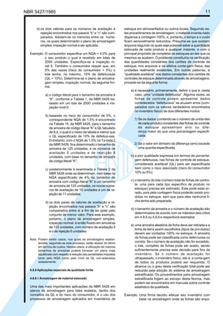 NBR 5427/1985 11
d) os dois valores para os números de aceitação e
rejeição encontrados nos passos “b” e “c” são com-
parados. Adotam-se os menores entre os núme-
ros, os quais determinarão o plano de amostragem
simples, inspeção normal a ser aplicada.
Exemplo: O consumidor especifica um NQA = 4,0% para
o seu produto o qual é recebido em lotes de
2000 unidades. Especifica-se a inspeção ní-
vel II. Também o consumidor requer que, em
5% das vezes (risco do consumidor = 5%) o
lote tenha, no máximo, 10% de defeituosas
(QL = 10%). Determina-se o plano de amostra-
gem simples, inspeção normal, da seguinte for-
ma:
a) o código literal para o tamanho da amostra é
“K”, conforme a Tabela 1, da NBR 5426 ba-
seado em um lote de 2000 unidades e ins-
peção nível II;
b) baseado no risco do consumidor de 5%, o
correspondente NQA de 1,5% é encontrado
na Tabela 15, da NBR 5426, para o tamanho
de amostra de código literal “K” e QL tabulado
de 8,4, o qual é o maior da tabela e menor que
o QL especificado de 10% de defeituo-sas.
Entretanto, com o NQA de 1,5% na Ta-bela 2
da NBR 5426, fica determinado o tamanho da
amostra de 125 unidades, e os números de
aceitação 5 unidades e de rejei-ção 6
unidades, com base no tamanho de amostra
de código literal “K”;
c) posteriormente é examinada a Tabela 2 da
NBR 5426 onde se determinam, com base no
NQA especificado de 4% no tamanho de
amostra com código literal “K” e um tamanho
de amostra de 125 unidades, os novos núme-
ros de aceitação de 10 unidades e um de re-
jeição de 11 unidades;
d) os dois pares de valores de aceitação e re-
jeição encontrados nos passos “b” e “c” são
comparados entre si a fim de se optar pelo
conjunto de menor valor. Para este exemplo,
portanto, o plano de amostragem simples,
inspeção normal, é então fixado em amostras
de 125 unidades, com número de aceitação 5
e o de rejeição 6 unidades.
Nota: Podem existir casos, nos quais as amostragens estabe-
lecidas, seguindo-se este processo, estão abaixo do ótimo
em termos de custos. Nestes casos, a utilização de maiores
tamanhos de amostras poderá fornecer um plano mais
equilibrado com respeito à redução das penalidades impostas
tanto pelo NQA como pelo nível de QL con-siderados
isoladamente.
4.8.8 Aplicações especiais de qualidade limite
4.8.8.1 Amostragem de material estocado
Uma das mais importantes aplicações da NBR 5426 em
planos de amostragem para lotes isolados, dentro dos
conceitos da QL e do risco do consumidor, é o uso dos
processos de amostragem aplicados em inventários de
estoque em almoxarifados ou outros locais. Seguindo es-
tes procedimentos de amostragem, o material inventa-riado
dispensa a contagem 100%, e, portanto, o tempo e o custo
ficam sensivelmente reduzidos. Presume-se que existam
arquivos segundo os quais seja possível saber a quantidade
estocada de cada produto a qualquer instante, e com o
principal propósito de completar os estoques an-tes que os
mesmos se acabem. O problema constituiria na verificação
das quantidades constantes dos cartões de controle de
estoque, nos arquivos e na efetiva conta-gem física, das
unidades realmente existentes. Em outras palavras, a
“qualidade aceitável” dos dados constantes dos cartões de
controles de estoque determinada através de amostragens,
procede-se da seguinte forma:
a) é necessário, primeiramente, definir o que é, neste
caso, uma “unidade defeituosa”. Alguma vezes, as
fichas de controle podem apresentar dados
considerados “defeituosos” se acusam erros (com-
parados com os valores verdadeiros encontrados
no inventário físico) de dois diferentes modos:
1) Se os dados (contando-se o número de unida-des
de cada produto) constantes das fichas de controle
de estoque apresentam erro ou dife-
rença maior do que uma porcentagem especifi-
cada;
2) Se o valor em dinheiro da diferença (erro) excede
uma quantia especificada;
b) a pior qualidade expressa em termos de porcenta-
gem defeituosa, nas fichas de controle de estoque,
considerada aceitável (QL) para ser especificada
bem como o risco associado (risco do consumidor
10% ou 5%);
c) o tamanho do lote (número total de fichas de contro-
le, uma para cada tipo específico de produto no
estoque) precisa ser estimado. Este pode estar er-
rado, pois pela contagem física poderão existir pro-
dutos no estoque, sem que para eles nenhuma fi-
cha tenha sido preparada;
d) o tamanho da amostra e o número de aceitação são
determinados de acordo com os métodos des-critos
em 4.8.5 ou 4.8.6 e respectivos exemplos;
e) uma amostra aleatória de ficha deve ser retirada e a
linha de itens assim escolhidos (tipos de pro-dutos)
devem ser contados 100% no estoque. A amostra
de fichas pode ser classificada como defei-tuosa ou
correta. Se o número de aceitação não for excedido,
o lote, completo de fichas pode ser aceito, sendo
suficientemente precisa esta decisão para fins de
inventário. Se o número de aceitação for
ultrapassado, o inventário físico, isto é, a conta-gem
de todos os produtos poderá ser requerida. O
alcance ou o grau desta verificação total pode ser
reduzida pela adoção do sistema de amostragem
estratificada. Os procedimentos para amostragem
estratificada fogem ao escopo desta Norma, mas
podem ser encontrados em manuais sobre controle
estatístico da qualidade.
Exemplo: Uma firma decidiu efetuar seu inventário com
base na amostragem onde as fichas são arqui-
Licença de uso exclusivo para ABC
Cópia impressa pelo sistema CENWin em 28/11/2002
 