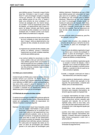 NBR 5427/1985 13
para defeitos graves. O exemplo a seguir ilustra
esse fato: Considere o caso no qual o código
literal “C” para amostragem simples e inspeção
normal por atributos. Se o NQA especificado
para defeitos graves for de 2,5%, a Tabela 2
pede uma amostra de cinco unidades e um
número de aceitação zero. Ao mesmo tempo,
se um NQA = 4,0% for especificado para o total
de defeitos, um deslocamento para a parte su-
perior da tabela indicada pela flecha exigirá
uma amostra de três unidades e um número de
aceitação zero. O método correto a ser empre-
gado nestas circunstâncias é o seguinte:
a) retira-se aleatoriamente do lote uma amostra
de cinco unidades (a maior das duas indica-
das). A seguir, retira-se aleatoriamente uma
amostra de três unidades da amostra maior
(5);
b) inspeciona-se a amostra de três unidades, para
ambos os defeitos, graves e toleráveis.
Inspecionam-se as duas unidades restantes,
somente para defeitos graves;
c) se nenhum defeito for encontrado no último
passo, aceitar o lote; por outro lado se um ou
mais defeitos graves forem encontrados no
total da amostra de cinco unidades, ou se um
ou mais defeitos toleráveis forem encon-trados
nas três primeiras unidades inspe-cionadas,
deve-se rejeitar o lote.
4.9.2 NQAs para o total de defeitos
A determinação de NQAs para o total de defeitos deve ser
evitada sempre que possível. Os NQAs devem ser
atribuídos somente para classes específicas de defeitos
como definidos na NBR 5426 ou suas subclassificações,
tais como crítico, grave A, grave B, tolerável A ou B. A
atribuição de valores de NQA para o total de defeitos tende
a invalidar o propósito de se classificarem defeitos (ou
defeituosas) para a inspeção por amostragem.
4.10 Retirada de amostras de lotes móveis
O método de amostragem da NBR 5426 pode ser aplica-do
à retirada de amostras de lotes móveis. Diferentes técnicas
podem ser empregadas, a critério do responsável. Um
método é ilustrado no exemplo seguinte:
Exemplo: Um dado produto requer duas inspeções, sendo
uma em estágio intermediário e outra quando
terminado. Estabeleceu-se na produção que o
modo mais prático é o de inspecionar-se o pro-
duto parcialmente acabado, como se fora um
lote em movimento. A inspeção do produto aca-
bado seria feita na base de lote estacionário.
Em ambos os postos de inspeção, duas classes
de defeitos foram definidas: graves e toleráveis.
Em cada posto de inspeção são dados ao ins-
petor um plano de amostragem para defeitos
graves e um outro plano de amostragem para
defeitos toleráveis. Estabeleceu-se que o NQA
para defeitos graves (em cada posto de inspe-
ção) seria de 2,5 defeitos por 100 unidades e
6,5 defeitos por 100 unidades para os defeitos
toleráveis. Determinou-se que uma inspeção
em nível II e amostragem simples seriam uti-
lizadas em cada posto de inspeção. Além disso,
a qualidade (histórico) anterior do fornecedor
indica que a inspeção normal pode ser usada
no início da inspeção. Para se inspecionar em
base de lote móvel, deve-se obedecer ao se-
guinte:
a) cada produção diária considera-se, para fins
de inspeção, como um lote;
b) o inspetor retira durante o dia unidades de
amostra até se alcançar o tamanho da amos-
tra indicada no plano de amostragem es-
colhido:
1) se o número de defeitos registrados é igual
ou menor que o número da aceitação in-
dicado no plano de amostragem, o lote é
aceito pelo posto de inspeção dentro das
classes de defeitos correspondentes;
2) se o número de defeitos registrados iguala
ou excede o número de rejeição, o lote é
rejeitado; e se o número de rejeição é atin-
gido antes de completar a amostra (amos-
tragem), a parcela do lote do qual se ex-
traiu a amostra é rejeitada;
3) então, a inspeção continuará em base a
lote estacionário como descrito a seguir:
- o lote restante em deslocamento, ainda por
inspecionar, sofrerá esta operação no dia
seguinte. Na oportunidade, o restante será
tratado como um lote estacionário;
- depois disso, lotes estacionários serão
formados para inspeção intermediária, do
tamanho igual ao usado na inspeção final;
- a inspeção intermediária em base a lotes
estacionários deve ser aplicada até que cinco
lotes consecutivos tenham passado pela
inspeção sem rejeição. Se um lote for
rejeitado antes, entre os cinco lotes, uma
nova série de lotes estacionários terá início,
começando com o lote seguinte àquele que
foi rejeitado;
- quando cinco lotes consecutivos tiverem
passado pela inspeção intermediária sem
rejeição, o inspetor retornará à inspeção de
lotes móveis começando a série com o
próximo lote (6º);
- os tamanhos de lotes foram acertados com o
fornecedor da seguinte forma:
Licença de uso exclusivo para ABC
Cópia impressa pelo sistema CENWin em 28/11/2002
 