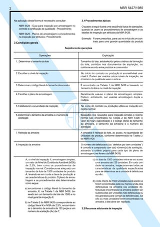 2 NBR 5427/1985
Na aplicação desta Norma é necessário consultar:
NBR 5425 - Guia para inspeção por amostragem no
controle e certificação de qualidade - Procedimento
NBR 5426 - Planos de amostragem e procedimentos
na inspeção por atributos - Procedimento
3 Condições gerais
3.1 Procedimentos típicos
O quadro a seguir ilustra uma seqüência típica de operações,
quando se usam os procedimentos de amostragem e as
tabelas de inspeção por atributos da NBR 5426.
Exemplo: Foram prescritos, para uso no início de um con-
trato para uma grande quantidade do produto
Operações Explicação
1. Determinar o tamanho do lote Tamanho do lote, estabelecido pelos critérios de formação
do lote, contidos nos documentos de aquisição, ou
conforme acordo entre produtor e consumidor
2.Escolher o nível de inspeção No início do contrato ou produção é aconselhável usar
nível II. Podem ser usados outros níveis de inspeção, se
o histórico da qualidade assim o indicar
3.Determinar o código literal do tamanho da amostra É encontrado na Tabela 1 da NBR 5426 e baseado no
tamanho do lote e no nível de inspeção
4.Escolher o plano de amostragem Geralmente usa-se o plano de amostragem simples.
Podem, entretanto, ser usadas amostragem dupla e
múltipla
5.Estabelecer a severidade da inspeção No início do contrato ou produção utiliza-se inspeção em
regime normal
6.Determinar o tamanho da amostra e o número de Baseados nos requisitos para inspeção simples e regime
aceitação normal são encontrados na Tabela 2 da NBR 5426: o
valor do NQA especificado e o código literal do tamanho
da amostra, o tamanho da amostra e o número de
aceitação
7.Retirada da amostra A amostra é retirada do lote, ao acaso, na quantidade de
unidades de produto, conforme determinado na Tabela 2
da NBR 5426
8.Inspeção da amostra O número de defeituosos (ou “defeitos por cem unidades”)
é contado e comparado com o(s) número(s) de aceitação,
adotando o critério próprio para cada tipo de plano de
amostragem (ver Anexo da NBR 5426)
Seqüência de operações
A, o nível de inspeção II, amostragem simples,
um valor de Nível de Qualidade Aceitável (NQA)
de 2,5%, bem como os procedimentos de
inspeção normal. Considerou-se adequado um
tamanho de lote de 1500 unidades de produto
A, levando-se em conta a taxa de produção e
as características do produto. O plano de amos-
tragem e os procedimentos são determinados
como segue:
a) encontra-se o código literal do tamanho da
amostra, K, na Tabela 1 da NBR 5426, ba-
seado em um tamanho de lote de 1500 e no
nível geral de inspeção II;
b) na Tabela 2 da NBR 5426 correspondente ao
código literal K e NQA de 2,5%, encon-tram-
se o tamanho de amostra de 125 peças e um
número de aceitação (Ac) de 7;
c) do lote de 1500 unidades retira-se ao acaso
uma amostra de 125 unidades. Em cada uni-
dade na amostra, inspecionam-se todas as
características da qualidade especificadas
para se determinar se a unidade é defeituosa
ou não;
d) o lote inteiro de 1500 unidades será aceito se
forem encontradas sete ou menos unida-des
defeituosas na amostra (as unidades de-
feituosas encontradas na amostra podem ser
substituídas por unidades não defeituosas ou
recuperadas para corrigir as deficiências). Se
oito ou mais unidades forem encontradas na
amostra, o lote deve ser rejeitado.
3.2 Recursos adicionais de inspeção
Licença de uso exclusivo para ABC
Cópia impressa pelo sistema CENWin em 28/11/2002
 