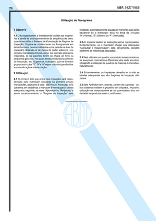 26 NBR 5427/1985
Utilização do fluxograma
1 Objetivo
1.1 O fluxograma tem a finalidade de facilitar aos inspeto-
res a tarefa de acompanhamento da seqüência de lotes,
quando se utiliza o Sistema de Comutação de Regime de
Inspeção. Sugere-se confeccionar os fluxogramas em
tamanho maior (a serem afixados numa parede na área de
inspeção), dotando-os de meios de poder sobrepor, nos
círculos, marcadores móveis, como, por exemplo, pequenos
magnetos, se os suportes forem de chapa de ferro ou
pequenos ganchos, nos quais serão pendurados as fichas
de marcação, etc. Sugere-se, outrossim, que os diversos
grupos de círculos "S", "N"e "A" sejam coloridos para facilitar
sua visualização e diferenciação.
2 Utilização
2.1 O primeiro lote que entra para inspeção será repre-
sentado pelo marcador colocado no primeiro círculo
marcado N1, adjacente à seta - ENTRADA. Para cada lo-te
que entra, em seqüência, o marcador é movido para o círculo
adequado, seguindo as setas "Aprovado"ou "Re-jeitado"e
assim sucessivamente, o "Regime de Inspeção" será
mostrado automaticamente a qualquer momento, bas-tando
observar se o marcador está na área de círculos
"N"(Normal), "S" (Severa) ou "A" (Atenuada).
2.2 Ao inspetor bastam as instruções acima mencionadas.
Evidentemente, se o marcador chegar aos retângulos
"Consultar o Responsável"; este, obviamente, decidirá
conforme as referências apontadas.
2.3 Será utilizado um quadro por produto inspecionado ou,
se exeqüível, marcadores diferentes para cada pro-duto,
obrigando a utilização de quadros de maiores di-mensões,
naturalmente.
2.4 Evidentemente, os inspetores deverão ter à mão as
tabelas adequadas aos três Regimes de Inspeção utili-
zados.
2.5 Este Apêndice tem, apenas, caráter de sugestão - ou-
tros sistemas existem e poderão ser utilizados, inclusive,
utilização de computadores se as quantidades e/ou va-
riedades de produtos assim o justificarem.
Licença de uso exclusivo para ABC
Cópia impressa pelo sistema CENWin em 28/11/2002
 