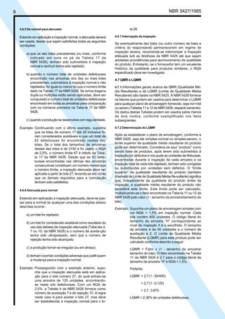 8 NBR 5427/1985
4.6.5 De normal para atenuado
Estando em aplicação a inspeção normal, a atenuada deverá
ser usada, desde que sejam satisfeitas todas as seguintes
condições:
a) que os dez lotes precedentes (ou mais, conforme
indicado em nota no pé da Tabela 17 da
NBR 5426), tenham sido submetidos à inspeção
normal e nenhum tenha sido rejeitado;
b) quando o número total de unidades defeituosas
encontrado nas amostras dos dez ou mais lotes
precedentes, submetidos à inspeção normal e não
rejeitados, for igual ou menor do que o número limite
dado na Tabela 17 da NBR 5426. Se amos-tragens
dupla ou múltiplas estão sendo aplicadas, deve ser
computado o número total de unidades defeituosas
encontrado em todas as amostras para comparação
com os números previstos na Tabe-la 17 da NBR
5426;
c) quando a produção se desenvolve com regu-laridade.
Exemplo: Continuando com o último exemplo, suponha
que os lotes de número 17 até 26 inclusive fo-
ram considerados aceitáveis e que um total de
62 defeituosas foi encontrado nestes dez
lotes. Se o total dos tamanhos de amostras
destes dez lotes é de 3150 e foi usado o NQA
de 2,5%, o número limite 67 é obtido da Tabe-
la 17 da NBR 5426. Desde que as 62 defei-
tuosas encontradas nas últimas dez amostras
consecutivas constituam um número menor que
o número limite, a inspeção atenuada deve ser
aplicada a partir do lote 27, levando-se em conta
que os demais requisitos para a comutação
tenham sido satisfeitos.
4.6.6 Atenuada para normal
Estando em aplicação a inspeção atenuada, deve-se pas-
sar para a normal se qualquer uma das condições abaixo
descritas ocorrer:
a) um lote for rejeitado;
b) um lote for considerado aceitável como resultado do
uso das tabelas de inspeção atenuada (Tabe-las 4,
7 ou 10, da NBR 5426) e o número de aceita-ção
tenha sido ultrapassado, sem que o número de
rejeição tenha sido alcançado;
c) a produção tornar-se irregular (ou em atraso);
d) tenham ocorrido condições adversas que justifi-quem
a mudança para a inspeção normal.
Exemplo: Prosseguindo com o exemplo anterior, supo-
nha que a inspeção atenuada está em aplica-
ção para o lote número 27, do qual extraiu-se
uma amostra de 125 unidades, encontrando-
se nesta oito defeituosas. Com um NQA de
2,5%, a Tabela 4 da NBR 5426 fornece como
número de aceitação 7 e de rejeição 10. A regra
neste caso é para aceitar o lote 27, mas deve
ser estabelecida a inspeção normal para o lo-
te 28.
4.6.7 Interrupção da inspeção
Se eventualmente dez lotes (ou outro número de lotes a
critério do responsável) permanecerem em regime de
inspeção severa, recomenda-se interromper a inspeção
efetuada sob as diretrizes da NBR 5425 até que sejam
adotadas providências para aprimoramento da qualidade
do produto. Entretanto, se o fornecedor tem um excelente
histórico da qualidade para produtos similares, o NQA
especificado deve ser investigado.
4.7 QMR e LQMR
4.7.1 Informações gerais acerca da QMR (Qualidade Mé-
dia Resultante) e da LQMR (Limite de Qualidade Média
Resultante) são dadas na NBR 5425. A NBR 5426 fornece
os fatores que podem ser usados para determinar o LQMR
para qualquer plano de amostragem fornecido, seja nor-mal
ou severo (Tabelas 11 e 12 da NBR 5426, respecti-vamente).
Os dados destas Tabelas podem ser usados pelos menos
de dois modos, conforme exemplificado nos itens
subseqüentes.
4.7.2 Determinação do LQMR
Após se estabelecer o plano de amostragem, conforme a
NBR 5426, seja ele simples-normal ou simples-severo, o
limite superior da qualidade média resultante do produto
pode ser determinado. Considera-se aqui “produto” como
sendo lotes de produtos, após terem sido submetidos à
inspeção por atributos e nos quais as unidades de-feituosas,
encontradas durante a inspeção de cada amostra e na
inspeção total de cada lote rejeitado, tenham sido corrigidas
ou substituídas por unidades sem defeitos. O “limite
superior” da qualidade resultante do produto (também
chamado de Limite de Qualidade Média Re-sultante) significa
que, independente da qualidade do produto antes da
inspeção, a qualidade média resultante do produto não
excederá este limite. Este limite pode ser calculado,
multiplicando-se o fator encontrado na Tabe-la 11 ou 12 da
NBR 5426 pelo valor (1 - tamanho da amostra/tamanho do
lote).
Exemplo: Suponha um plano de amostragem simples com
um NQA = 1,5% em inspeção normal. Cada
lote contém 400 unidades. O código literal do
tamanho da amostra “H” correspondente ao
nível de inspeção II é o escolhido. O tamanho
da amostra é de 50 unidades e o número de
aceitação é 2. O Limite de Qualidade Média
Resultante (LQMR) para este produto pode ser
calculado conforme descrito a seguir:
LQMR = Fator x (1 - tamanho da amostra/
tamanho do lote). O fator encontrado na Tabela
11 da NBR 5426 é 2,7 para o código literal de
tamanho da amostra “H” e NQA = 1,5%.
Portanto:
LQMR = 2,7 (1 - 50/400)
= 2,7 (1 - 0,125)
= 2,7 . 0,875
LQMR = 2,36% de unidades defeituosas.
Licença de uso exclusivo para ABC
Cópia impressa pelo sistema CENWin em 28/11/2002
 