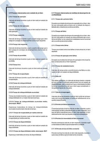 10 NBR 5462/1994 
2.10 Tempos relacionados com o estado de um item 
2.10.1 Tempo de operação 
Intervalo de tempo durante o qual um item está em estado de 
operação. 
2.10.2 Tempo de não-operação 
Intervalo de tempo durante o qual um item está em estado de 
não-operação. 
2.10.3 Tempo requerido 
Intervalo de tempo durante o qual o usuário exige que o item 
esteja em condição de desempenhar uma função requerida. 
2.10.4 Tempo não-requerido 
Intervalo de tempo durante o qual o usuário não exige que o 
item esteja em condição de desempenhar uma função re-querida. 
2.10.5 Tempo de prontidão 
Intervalo de tempo durante o qual um item está em estado de 
prontidão. 
2.10.6 Tempo livre 
Intervalo de tempo durante o qual um item está em estado 
livre. 
2.10.7 Tempo de incapacitação 
Intervalo de tempo durante o qual o item está em estado de 
incapacitação. 
2.10.8 Tempo de indisponibilidade 
Intervalo de tempo durante o qual um item está em estado de 
indisponibilidade. 
2.10.9 Tempo de indisponibilidade acumulado 
Tempo acumulado durante o qual um item está em estado de 
indisponibilidade em um dado intervalo de tempo. 
2.10.10 Tempo de indisponibilidade acumulado médio; 
abreviação: MADT 
Esperança matemática do tempo de indisponibilidade 
acumulado durante dado intervalo de tempo. 
2.10.11 Tempo de incapacidade por razões externas 
Intervalo de tempo durante o qual um item está em estado de 
incapacidade por razões externas. 
2.10.12 Tempo de disponibilidade 
Intervalo de tempo durante o qual um item está em estado de 
disponibilidade. 
2.10.13 Tempo de disponibilidade médio; abreviação: MUT 
Esperança matemática do tempo de disponibilidade. 
2.11 Tempos relacionados às medidas de desempenho de 
confiabilidade 
2.11.1 Tempo até a primeira falha 
Duração acumulada dos tempos de operação de um item, des-de 
sua colocação pela primeira vez no estado de disponi-bilidade 
até o instante de ocorrência da falha. 
2.11.2 Tempo até falha 
Duração acumulada dos tempos de operação de um item, des-de 
sua colocação em estado de disponibilidade até a ocor-rência 
da falha, ou do instante do restabelecimento funcional 
até a ocorrência da próxima falha. 
2.11.3 Tempo entre falhas 
Tempo acumulado entre duas falhas consecutivas de um item 
reparado. 
2.11.4 Tempo de operação entre falhas 
Duração acumulada dos tempos de operação entre duas fa-lhas 
consecutivas de um item reparado. 
2.11.5 Tempo de restabelecimento 
Intervalo de tempo entre a ocorrência de uma falha e a colo-cação 
do item em estado de disponibilidade. 
2.11.6 Vida útil 
Sob dadas condições, é o intervalo de tempo desde o instante 
em que um item é colocado pela primeira vez em estado de 
disponibilidade, até o instante em que a intensidade de falha 
torna-se inaceitável ou até que o item seja considerado ir-recuperável 
depois de uma pane. 
2.11.7 Vida em armazenagem 
Intervalo de tempo durante o qual um item pode ser armaze-nado 
sob condições dadas, e continuar satisfazendo os re-quisitos 
especificados. 
2.11.8 Período de falhas prematuras 
O eventual período inicial na vida de um item, durante o qual a 
intensidade de falha instantânea para um item reparado, ou a 
taxa de falha instantânea para um item não-reparado, é con-sideravelmente 
maior que aquela do período subseqüente. 
2.11.9 Período de intensidade de falha constante 
Período eventual na vida de um item reparado, durante o qual 
a intensidade de falha é aproximadamente constante. 
2.11.10 Período de taxa de falha constante 
Período eventual na vida de um item não-reparado, durante o 
qual a taxa de falha é aproximadamente constante. 
Cópia não autorizada 
 