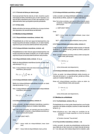 NBR 5462/1994 11 
2.11.11 Período de falhas por deterioração 
Eventual período final da vida de um item, durante o qual a 
intensidade de falha instantânea para um item reparado, ou a 
taxa de falha instantânea para um item não-reparado, é con-sideravelmente 
maior que aquela do período precedente. 
2.11.12 Vida média 
Média aritmética dos tempos até falha de um grupo de itens 
não-reparados e de características semelhantes. 
2.12 Medidas de disponibilidade 
2.12.1 Disponibilidade instantânea; símbolo: A(t) 
Probabilidade de um item ser capaz de desempenhar uma 
função requerida sob dadas condições, em um dado instante, 
supondo-se que os recursos externos tenham sido providos. 
2.12.2 Indisponibilidade instantânea; símbolo: u(t) 
Probabilidade de um item não ser capaz de desempenhar uma 
função requerida sob dadas condições, em um dado instante, 
supondo-se que os recursos externos tenham sido providos. 
2.12.3 Disponibilidade média; símbolo: A (t1, t2) 
Média da disponibilidade instantânea durante um dado inter-valo 
de tempo A (t1, t2). 
Nota: A disponibilidade média está relacionada à disponibilidade 
instantânea, pela equação: 
A (t , t ) 
1 
t t 
A(t) . dt 
t 
= 2 
t 
1 2 
2 1 
1 
− ∫ 
2.12.4 Indisponibilidade média; símbolo: u (t1, t2) 
Média da indisponibilidade instantânea durante um dado 
intervalo de tempo u (t1, t2). 
Nota: A indisponibilidade média está relacionada à indisponibilidade 
instantânea, pela equação: 
u (t , t ) 
1 
t t 
u(t) . dt 
t 
= 2 
t 
1 2 
2 1 
1 
− ∫ 
2.12.5 Disponibilidade assintótica; símbolo: A 
Limite, se existir, da disponibilidade instantânea, quando o 
tempo tende ao infinito, usado em modelos matemáticos. 
Nota: Sob certas condições, por exemplo para taxa de falha e 
taxa de reparo constantes, a disponibilidade assintótica po-de 
ser expressa pela equação: 
A = (MUT)/(MUT+MDT) 
Onde: 
MDT = tempo médio de indisponibilidade (mean down 
time) 
MUT = tempo médio de disponibilidade (mean up time) 
2.12.6 Indisponibilidade assintótica; símbolo: u 
Limite, se existir, da indisponibilidade instantânea, quando o 
tempo tende ao infinito, usado em modelos matemáticos. 
Nota: Sob certas condições, para taxa de falha e taxa de reparo 
constantes, a indisponibilidade assintótica pode ser expressa 
pela equação: 
u = (MDT)/(MUT+MDT) 
Onde: 
MDT = tempo médio de indisponibilidade (mean down 
time) 
MUT = tempo médio de disponibilidade (mean up time) 
2.12.7 Disponibilidade assintótica média; símbolo: 
A 
Limite, se existir, da disponibilidade média durante um intervalo 
de tempo (t1, t2), quando se faz t2 tender ao infinito, usado em 
modelos matemáticos. 
Notas: a)A disponibilidade assintótica média se obtém da disponibi-lidade 
média, pela equação: 
A = lim A (t , t ) 
t 
1 2 
2 →∞ 
b) Se o limite existir, ele independe de t1. 
2.12.8 Indisponibilidade assintótica média; símbolo: 
u 
Limite, se existir, da indisponibilidade média durante um 
intervalo de tempo (t1, t2), quando se faz t2 tender ao infinito, 
usado em modelos matemáticos. 
Notas: a)A indisponibilidade assintótica média se obtém da 
indisponibilidade média, pela equação: 
u = lim u (t , t ) 
t 
1 2 
2 →∞ 
b) Se o limite existir, ele independe de t1. 
2.13 Medidas de confiabilidade 
2.13.1 Confiabilidade; símbolo: R(t1, t2) 
Probabilidade de um item poder desempenhar uma função 
requerida, sob dadas condições, durante um dado intervalo de 
tempo (t1, t2). 
Notas: a)Supõe-se que o item esteja em condições de de-sempenhar 
a função requerida no início do intervalo 
de tempo. 
b) Também chamada “Taxa de êxito”. 
2.13.2 Taxa de falha instantânea; símbolo: ( λt) 
Limite, se existir, da razão da probabilidade condicional de 
que a falha de um item ocorra em um dado intervalo de tempo 
(t, t + Δt), visto que o item estava disponível no instante t, pela 
Cópia não autorizada 
 