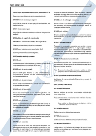 NBR 5462/1994 13 
2.14.8 Tempo de restabelecimento médio; abreviação: MTTR 
Esperança matemática do tempo de restabelecimento. 
2.14.9 Eficiência de detecção de panes 
Proporção de panes de um item que pode ser detectada, sob 
dadas condições. 
2.14.10 Eficiência de reparo 
Proporção de panes de um item que pode ser corrigida com 
sucesso. 
2.15 Medidas do suporte de manutenção 
2.15.1 Atraso administrativo médio; abreviação: MAD 
Esperança matemática do atraso administrativo. 
2.15.2 Atraso logístico médio; abreviação: MLD 
Esperança matemática do atraso logístico. 
2.16 Conceitos relativos a ensaios 
2.16.1 Ensaio 
Experimento executado para medir, quantificar ou clas-sificar 
uma característica ou propriedade de um item. 
2.16.2 Ensaio de conformidade 
Ensaio usado para mostrar se uma característica ou 
propriedade de um item está em conformidade com os 
requisitos estabelecidos. 
2.16.3 Ensaio de determinação 
Ensaio usado para estabelecer o valor de uma característica 
ou propriedade de um item. 
2.16.4 Ensaio de laboratório 
Ensaio de conformidade ou de determinação feito sob 
condições prescritas e controladas, que podem, ou não, simular 
condições de campo. 
2.16.5 Ensaio de campo 
Ensaio de conformidade ou de determinação feito no local de 
utilização, registrando as condições de opera-ção, ambientais, 
de medidas e manutenção. 
2.16.6 Ensaio de vida 
Ensaio efetuado em um certo intervalo de tempo para in-vestigar 
como as propriedades de um item são afeta-das pela aplicação 
de solicitações especificadas e suas durações. 
2.16.7 Ensaio acelerado 
Ensaio no qual os níveis das solicitações aplicados são 
escolhidos de modo a exceder aqueles especificados nas 
condições de referência, a fim de reduzir o tempo necessário 
para se observar a reação do item, ou para ampliar esta reação 
durante um intervalo de tempo. Para ser válido, o ensaio 
acelerado não deve alterar os modos de panes básicos e os 
mecanismos de falhas ou suas prevalências relativas. 
2.16.8 Ensaio de solicitação escalonada 
Ensaio durante o qual vários níveis crescentes de solici-tações 
são aplicados seqüencialmente a um item em etapas de 
durações predeterminadas. 
2.16.9 Ensaio seletivo 
Ensaio ou conjunto de ensaios destinados a remover ou detectar 
itens defeituosos ou aqueles que poderiam apre-sentar falhas 
prematuras. 
2.16.10 Fator de aceleração 
Relação entre as durações necessárias para se obter o mesmo 
número estabelecido de falhas ou degradações em duas 
amostras de tamanhos iguais sob dois con-juntos diferentes 
de condições de solicitação, envolven-do os mesmos 
mecanismos de falhas e modos de pa-nes e suas freqüências 
relativas. 
2.16.11 Verificação da mantenabilidade 
Procedimento aplicado com a finalidade de determinar se os 
requisitos para as características de mantenabi-lidade de um 
item foram, ou não, atingidos. 
Nota: Os procedimentos podem ir desde a análise de dados 
apropriados até uma demonstração de mantenabilidade. 
2.16.12 Demonstração de mantenabilidade 
Verificação da mantenabilidade feita como um ensaio de 
conformidade. 
2.17 Conceitos sobre dados 
2.17.1 Dados observados 
Valores relativos a um item ou processo obtidos pela 
observação direta. 
Notas: a)Estes valores podem ser eventos, instantes, intervalos 
de tempo e outros. 
b)Ao registrar os dados, todas as condições e critérios 
relevantes devem ser indicados. 
2.17.2 Dados de ensaio 
Dados observados obtidos durante ensaios. 
2.17.3 Dados de campo 
Dados observados obtidos durante operação em campo. 
2.17.4 Dados de referência 
Dados que por concordância geral podem ser usados como 
padrões ou como base para previsão e/ou comparação com 
dados observados. 
Cópia não autorizada 
 