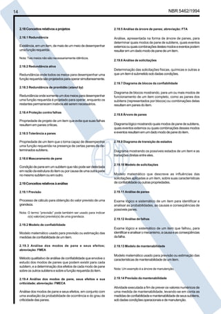 14 NBR 5462/1994 
2.18 Conceitos relativos a projetos 
2.18.1 Redundância 
Existência, em um item, de mais de um meio de desempenhar 
uma função requerida. 
Nota: Tais meios não são necessariamente idênticos. 
2.18.2 Redundância ativa 
Redundância onde todos os meios para desempenhar uma 
função requerida são projetados para operar simultaneamente. 
2.18.3 Redundância de prontidão (stand by) 
Redundância onde somente um dos meios para desempenhar 
uma função requerida é projetado para operar, enquanto os 
restantes permanecem inativos até serem necessários. 
2.18.4 Proteção contra falhas 
Propriedade de projeto de um item que evita que suas falhas 
resultem em panes críticas. 
2.18.5 Tolerância a panes 
Propriedade de um item que o torna capaz de desempenhar 
uma função requerida na presença de certas panes de de-terminados 
subitens. 
2.18.6 Mascaramento de pane 
Condição de pane em um subitem que não pode ser detectada 
em razão da estrutura do item ou por causa de uma outra pane 
no mesmo subitem ou em outro. 
2.19 Conceitos relativos à análise 
2.19.1 Previsão 
Processo de cálculo para obtenção do valor previsto de uma 
grandeza. 
Nota: O termo “previsão” pode também ser usado para indicar 
o(s) valor(es) previsto(s) de uma grandeza. 
2.19.2 Modelo de confiabilidade 
Modelo matemático usado para previsão ou estimação das 
medidas de confiabilidade de um item. 
2.19.3 Análise dos modos de pane e seus efeitos; 
abreviação: FMEA 
Método qualitativo de análise de confiabilidade que envolve o 
estudo dos modos de panes que podem existir para cada 
subitem, e a determinação dos efeitos de cada modo de pane 
sobre os outros subitens e sobre a função requerida do item. 
2.19.4 Análise dos modos de pane, seus efeitos e sua 
criticidade; abreviação: FMECA 
Análise dos modos de pane e seus efeitos, em conjunto com 
uma avaliação da probabilidade de ocorrência e do grau de 
criticidade das panes. 
2.19.5 Análise da árvore de panes; abreviação: FTA 
Análise, apresentada na forma de árvore de panes, para 
determinar quais modos de pane de subitens, quais eventos 
externos ou quais combinações destes modos e eventos podem 
resultar em um dado modo de pane de um item. 
2.19.6 Análise de solicitações 
Determinação das solicitações físicas, químicas e outras a 
que um item é submetido sob dadas condições. 
2.19.7 Diagrama de blocos da confiabilidade 
Diagrama de blocos mostrando, para um ou mais modos de 
funcionamento de um item completo, como as panes dos 
subitens (representados por blocos) ou combinações delas 
resultam em panes do item. 
2.19.8 Árvore de panes 
Diagrama lógico mostrando quais modos de pane de subitens, 
quais eventos externos ou quais combinações desses modos 
e eventos resultam em um dado modo de pane do item. 
2.19.9 Diagrama de transição de estados 
Diagrama mostrando os possíveis estados de um item e as 
transições diretas entre eles. 
2.19.10 Modelo de solicitações 
Modelo matemático que descreve as influências das 
solicitações aplicadas a um item, sobre suas características 
de confiabilidade ou outras propriedades. 
2.19.11 Análise de panes 
Exame lógico e sistemático de um item para identificar e 
analisar as probabilidades, as causas e conseqüências de 
possíveis panes. 
2.19.12 Análise de falhas 
Exame lógico e sistemático de um item que falhou, para 
identificar e analisar o mecanismo, a causa e as conseqüências 
da falha. 
2.19.13 Modelo de mantenabilidade 
Modelo matemático usado para previsão ou estimação das 
características de mantenabilidade de um item. 
Nota: Um exemplo é a árvore de manutenção. 
2.19.14 Previsão da mantenabilidade 
Atividade executada a fim de prever os valores numéricos de 
uma medida de mantenabilidade, levando-se em conta as 
medidas de confiabilidade e mantenabilidade de seus subitens, 
sob dadas condições operacionais e de manutenção. 
Cópia não autorizada 
 