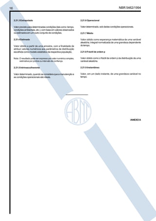 16 NBR 5462/1994 
2.21.3 Extrapolado 
Valor previsto para determinadas condições (tais como: tempo, 
condições ambientais, etc.), com base em valores observados 
ou estimados em um outro conjunto de condições. 
2.21.4 Estimado 
Valor obtido a partir de uma amostra, com a finalidade de 
atribuir valores numéricos aos parâmetros de distribuição 
escolhida como modelo estatístico da respectiva população. 
Nota: O resultado pode ser expresso por valor numérico simples, 
estimativa por pontos ou intervalo de confiança. 
2.21.5 Intrínseco/Inerente 
Valor determinado, quando se considera que a manutenção e 
as condições operacionais são ideais. 
2.21.6 Operacional 
Valor determinado, sob dadas condições operacionais. 
2.21.7 Médio 
Valor obtido como esperança matemática de uma variável 
aleatória; integral normalizada de uma grandeza dependente 
do tempo. 
2.21.8 Fráctil de ordem p 
Valor obtido como o fráctil de ordem p da distribuição de uma 
variável aleatória. 
2.21.9 Instantâneo 
Valor, em um dado instante, de uma grandeza variável no 
tempo. 
/ANEXO A 
Cópia não autorizada 
 