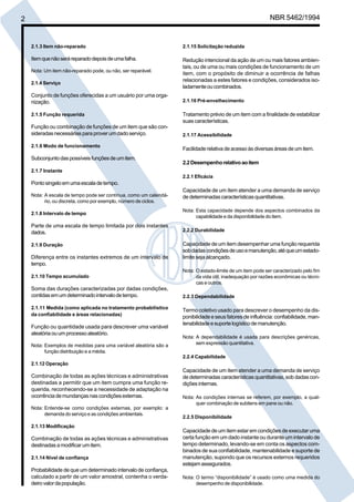 2 NBR 5462/1994 
2.1.3 Item não-reparado 
Item que não será reparado depois de uma falha. 
Nota: Um item não-reparado pode, ou não, ser reparável. 
2.1.4 Serviço 
Conjunto de funções oferecidas a um usuário por uma orga-nização. 
2.1.5 Função requerida 
Função ou combinação de funções de um item que são con-sideradas 
necessárias para prover um dado serviço. 
2.1.6 Modo de funcionamento 
Subconjunto das possíveis funções de um item. 
2.1.7 Instante 
Ponto singelo em uma escala de tempo. 
Nota: A escala de tempo pode ser contínua, como um calendá-rio, 
ou discreta, como por exemplo, número de ciclos. 
2.1.8 Intervalo de tempo 
Parte de uma escala de tempo limitada por dois instantes 
dados. 
2.1.9 Duração 
Diferença entre os instantes extremos de um intervalo de 
tempo. 
2.1.10 Tempo acumulado 
Soma das durações caracterizadas por dadas condições, 
contidas em um determinado intervalo de tempo. 
2.1.11 Medida (como aplicada no tratamento probabilístico 
da confiabilidade e áreas relacionadas) 
Função ou quantidade usada para descrever uma variável 
aleatória ou um processo aleatório. 
Nota: Exemplos de medidas para uma variável aleatória são a 
função distribuição e a média. 
2.1.12 Operação 
Combinação de todas as ações técnicas e administrativas 
destinadas a permitir que um item cumpra uma função re-querida, 
reconhecendo-se a necessidade de adaptação na 
ocorrência de mundanças nas condições externas. 
Nota: Entende-se como condições externas, por exemplo: a 
demanda do serviço e as condições ambientais. 
2.1.13 Modificação 
Combinação de todas as ações técnicas e administrativas 
destinadas a modificar um item. 
2.1.14 Nível de confiança 
Probabilidade de que um determinado intervalo de confiança, 
calculado a partir de um valor amostral, contenha o verda-deiro 
valor da população. 
2.1.15 Solicitação reduzida 
Redução intencional da ação de um ou mais fatores ambien-tais, 
ou de uma ou mais condições de funcionamento de um 
item, com o propósito de diminuir a ocorrência de falhas 
relacionadas a estes fatores e condições, considerados iso-ladamente 
ou combinados. 
2.1.16 Pré-envelhecimento 
Tratamento prévio de um item com a finalidade de estabilizar 
suas características. 
2.1.17 Acessibilidade 
Facilidade relativa de acesso às diversas áreas de um item. 
2.2 Desempenho relativo ao item 
2.2.1 Eficácia 
Capacidade de um item atender a uma demanda de serviço 
de determinadas características quantitativas. 
Nota: Esta capacidade depende dos aspectos combinados da 
capabilidade e da disponibilidade do item. 
2.2.2 Durabilidade 
Capacidade de um item desempenhar uma função requerida 
sob dadas condições de uso e manutenção, até que um estado-limite 
seja alcançado. 
Nota: O estado-limite de um item pode ser caracterizado pelo fim 
da vida útil, inadequação por razões econômicas ou técni-cas 
e outros. 
2.2.3 Dependabilidade 
Termo coletivo usado para descrever o desempenho da dis-ponibilidade 
e seus fatores de influência: confiabilidade, man-tenabilidade 
e suporte logístico de manutenção. 
Nota: A dependabilidade é usada para descrições genéricas, 
sem expressão quantitativa. 
2.2.4 Capabilidade 
Capacidade de um item atender a uma demanda de serviço 
de determinadas características quantitativas, sob dadas con-dições 
internas. 
Nota: As condições internas se referem, por exemplo, a qual-quer 
combinação de subitens em pane ou não. 
2.2.5 Disponibilidade 
Capacidade de um item estar em condições de executar uma 
certa função em um dado instante ou durante um intervalo de 
tempo determinado, levando-se em conta os aspectos com-binados 
de sua confiabilidade, mantenabilidade e suporte de 
manutenção, supondo que os recursos externos requeridos 
estejam assegurados. 
Nota: O termo “disponibilidade” é usado como uma medida do 
desempenho de disponibilidade. 
Cópia não autorizada 
 