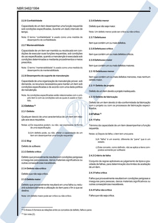 NBR 5462/1994 3 
2.2.6 Confiabilidade 
Capacidade de um item desempenhar uma função requerida 
sob condições especificadas, durante um dado intervalo de 
tempo. 
Nota: O termo “confiabilidade” é usado como uma medida de 
desempenho de confiabilidade. 
2.2.7 Mantenabilidade 
Capacidade de um item ser mantido ou recolocado em con-dições 
de executar suas funções requeridas, sob condições 
de uso especificadas, quando a manutenção é executada sob 
condições determinadas e mediante procedimentos e meios 
prescritos. 
Nota: O termo “mantenabilidade” é usado como uma medida do 
desempenho de mantenabilidade. 
2.2.8 Desempenho do suporte de manutenção 
Capacidade de uma organização de manutenção prover, sob 
demanda, os recursos necessários para manter um item sob 
condições especificadas e de acordo com uma dada política 
de manutenção. 
Nota: As condições especificadas estão relacionadas com o pró-prio 
item e com as condições sob as quais é usado e man-tido. 
2.3 Defeitos (2) 
2.3.1 Defeito 
Qualquer desvio de uma característica de um item em rela-ção 
aos seus requisitos. 
Notas: a)Os requisitos podem, ou não, ser expressos na forma 
de uma especificação. 
b)Um defeito pode, ou não, afetar a capacidade de um 
item em desempenhar uma função requerida. 
2.3.2 Bug 
Defeito de software. 
2.3.3 Defeito crítico 
Defeito que provavelmente resultará em condições perigosas 
e inseguras para pessoas, danos materiais significativos ou 
outras conseqüências inaceitáveis. 
2.3.4 Defeito não-crítico 
Defeito que não seja crítico. 
2.3.5 Defeito maior 
Defeito que provavelmente resultará em uma falha ou redu-zirá 
substancialmente a utilização do item para o fim a que se 
destina. 
Nota: Um defeito maior pode ser crítico ou não-crítico. 
2.3.6 Defeito menor 
Defeito que não seja maior. 
Nota: Um defeito menor pode ser crítico ou não-crítico. 
2.3.7 Defeituoso 
Item que contém um ou mais defeitos. 
2.3.8 Defeituoso crítico 
Item que contém um ou mais defeitos críticos. 
2.3.9 Defeituoso maior 
Item que contém um ou mais defeitos maiores. 
2.3.10 Defeituoso menor 
Item que contém um ou mais defeitos menores, mas nenhum 
defeito maior. 
2.3.11 Defeito de projeto 
Defeito de um item devido a projeto inadequado. 
2.3.12 Defeito de fabricação 
Defeito de um item devido à não-conformidade da fabricação 
com o projeto ou com os processos de fabricação especi-ficados. 
2.4 Falhas (3) 
2.4.1 Falha 
Término da capacidade de um item desempenhar a função 
requerida. 
Notas: a) Depois da falha, o item tem uma pane. 
b)A “falha” é um evento; diferente de “pane” que é um 
estado. 
c) Este conceito, como definido, não se aplica a itens com-postos 
somente por software. 
2.4.2 Critério de falha 
Conjunto de regras aplicáveis ao julgamento de tipos e gra-vidade 
de falhas, para determinação dos limites de aceitação 
de um item. 
2.4.3 Falha crítica 
Falha que provavelmente resultará em condições perigosas e 
inseguras para pessoas, danos materiais significativos ou 
outras conseqüências inaceitáveis. 
2.4.4 Falha não-crítica 
Falha que não seja crítica. 
(2) O Anexo A fornece as relações entre os conceitos de defeito, falha e pane. 
(3) Ver nota (2). 
Cópia não autorizada 
 