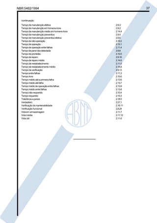 Cópia não autorizada 
NBR 5462/1994 37 
/continuação 
Tempo de manutenção efetiva 2.9.3 
Tempo de manutenção em homens-hora 2.9.2 
Tempo de manutenção médio em homens-hora 2.14.4 
Tempo de manutenção preventiva 2.9.4 
Tempo de manutenção preventiva efetiva 2.9.6 
Tempo de não-operação 2.10.2 
Tempo de operação 2.10.1 
Tempo de operação entre falhas 2.11.4 
Tempo de pane não-detectada 2.9.8 
Tempo de prontidão 2.10.5 
Tempo de reparo 2.9.16 
Tempo de reparo médio 2.14.6 
Tempo de restabelecimento 2.11.5 
Tempo de restabelecimento médio 2.14.8 
Tempo de verificação 2.9.13 
Tempo entre falhas 2.11.3 
Tempo livre 2.10.6 
Tempo médio até a primeira falha 2.13.6 
Tempo médio até falha 2.13.7 
Tempo médio de operação entre falhas 2.13.9 
Tempo médio entre falhas 2.13.8 
Tempo não-requerido 2.10.4 
Tempo requerido 2.10.3 
Tolerância a panes 2.18.5 
Verdadeiro 2.21.1 
Verificação da mantenabilidade 2.16.11 
Verificação funcional 2.8.24 
Vida em armazenagem 2.11.7 
Vida média 2.11.12 
Vida útil 2.11.6 
