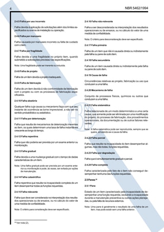 Cópia não autorizada 
4 NBR 5462/1994 
2.4.16 Falha não-relevante 
Falha a ser desconsiderada na interpretação dos resultados 
operacionais ou de ensaios, ou no cálculo do valor de uma 
medida de confiabilidade. 
Nota: O critério para desconsideração deve ser especificado. 
2.4.17 Falha primária 
Falha de um item que não é causada direta ou indiretamente 
pela falha ou pane de outro item. 
2.4.18 Falha secundária 
Falha de um item causada direta ou indiretamente pela falha 
ou pane de outro item. 
2.4.19 Causa de falha 
Circunstâncias relativas ao projeto, fabricação ou uso que 
conduzem a uma falha. 
2.4.20 Mecanismo de falha 
Conjunto de processos físicos, químicos ou outros que 
conduzem a uma falha. 
2.4.21 Falha sistemática 
Falha relacionada de um modo determinístico a uma certa 
causa, que somente pode ser eliminada por uma modificação 
do projeto, do processo de fabricação, dos procedimentos 
operacionais, da documentação ou de outros fatores rele-vantes. 
Nota: A falha sistemática pode ser reproduzida, sempre que se 
queira, simulando-se a causa da falha. 
2.4.22 Falha parcial 
Falha que resulta na incapacidade do item desempenhar al-gumas, 
mas não todas, funções requeridas. 
2.4.23 Falha por degradação 
Falha que é simultaneamente gradual e parcial. 
2.4.24 Falha completa 
Falha caracterizada pelo fato de o item não conseguir de-sempenhar 
nenhuma das funções requeridas. 
2.5 Panes (4) 
2.5.1 Pane 
Estado de um item caracterizado pela incapacidade de de-sempenhar 
uma função requerida, excluindo a incapacidade 
durante a manutenção preventiva ou outras ações planeja-das, 
ou pela falta de recursos externos. 
Nota: Uma pane é geralmente o resultado de uma falha de um 
item, mas pode existir sem uma falha anterior. 
2.4.5 Falha por uso incorreto 
Falha devida à aplicação de solicitações além dos limites es-pecificados 
ou a erros de instalação ou operação. 
2.4.6 Falha por manuseio 
Falha causada por manuseio incorreto ou falta de cuidado 
com o item. 
2.4.7 Falha por fragilidade 
Falha devida a uma fragilidade no próprio item, quando 
submetido a solicitações previstas nas especificações. 
Nota: Uma fragilidade pode ser inerente ou induzida. 
2.4.8 Falha de projeto 
Falha de um item devida a projeto inadequado. 
2.4.9 Falha de fabricação 
Falha de um item devida à não-conformidade da fabricação 
com o projeto ou com os processos de fabricação espe-cificados. 
2.4.10 Falha aleatória 
Qualquer falha cuja causa ou mecanismo faça com que seu 
instante de ocorrência se torne imprevisivel, a não ser no 
sentido probabilístico ou estatístico. 
2.4.11 Falha por deterioração 
Falha que resulta de mecanismos de deterioração inerentes 
ao item, os quais determinam uma taxa de falha instantânea 
crescente ao longo do tempo. 
2.4.12 Falha repentina 
Falha que não poderia ser prevista por um exame anterior ou 
monitoração. 
2.4.13 Falha gradual 
Falha devida a uma mudança gradual com o tempo de dadas 
características de um item. 
Nota: Uma falha gradual pode ser prevista por um exame ante-rior 
ou monitoração e pode, às vezes, ser evitada por ações 
de manutenção. 
2.4.14 Falha catastrófica 
Falha repentina que resulta na incapacidade completa de um 
item desempenhar todas as funções requeridas. 
2.4.15 Falha relevante 
Falha que deve ser considerada na interpretação dos resulta-dos 
operacionais ou de ensaios, ou no cálculo do valor de 
uma medida de confiabilidade. 
Nota: O critério para consideração deve ser especificado. 
(4) Ver nota (2). 
 