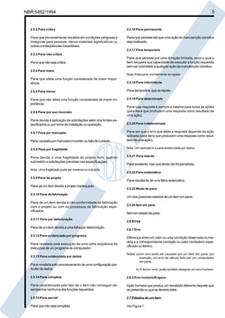 NBR 5462/1994 5 
2.5.2 Pane crítica 
Pane que provavelmente resultará em condições perigosas e 
inseguras para pessoas, danos materiais significativos ou 
outras conseqüências inaceitáveis. 
2.5.3 Pane não-crítica 
Pane que não seja crítica. 
2.5.4 Pane maior 
Pane que afeta uma função considerada de maior impor-tância. 
2.5.5 Pane menor 
Pane que não afeta uma função considerada de maior im-portância. 
2.5.6 Pane por uso incorreto 
Pane devida à aplicação de solicitações além dos limites es-pecificados 
ou por erros de instalação ou operação. 
2.5.7 Pane por manuseio 
Pane causada por manuseio incorreto ou falta de cuidado. 
2.5.8 Pane por fragilidade 
Pane devida a uma fragilidade do próprio item, quando 
submetido a solicitações previstas nas especificações. 
Nota: Uma fragilidade pode ser inerente ou induzida. 
2.5.9 Pane de projeto 
Pane de um item devida a projeto inadequado. 
2.5.10 Pane de fabricação 
Pane de um item devida à não-conformidade da fabricação 
com o projeto ou com os processos de fabricação espe-cificados. 
2.5.11 Pane por deterioração 
Pane de um item devida a uma falha por deterioração. 
2.5.12 Pane evidenciada por programa 
Pane revelada pela execução de uma certa seqüência de 
instruções de um programa de computador. 
2.5.13 Pane evidenciada por dados 
Pane revelada pelo processamento de uma configuração par-ticular 
de dados. 
2.5.14 Pane completa 
Pane caracterizada pelo fato de o item não conseguir de-sempenhar 
nenhuma das funções requeridas. 
2.5.15 Pane parcial 
Pane que não seja completa. 
2.5.16 Pane permanente 
Pane que persiste até que uma ação de manutenção corretiva 
seja realizada. 
2.5.17 Pane temporária 
Pane que persiste por uma duração limitada, após a qual o 
item recupera sua capacidade de executar a função requerida 
sem ser submetido a qualquer ação de manutenção corretiva. 
Nota: Esta pane normalmente se repete. 
2.5.18 Pane intermitente 
Pane temporária, que se repete. 
2.5.19 Pane determinada 
Pane cuja resposta é sempre a mesma para todas as ações 
(para itens que produzem uma resposta como resultado de 
uma ação). 
2.5.20 Pane indeterminada 
Pane em que o erro que afeta a resposta depende da ação 
aplicada (para itens que produzem uma resposta como resul-tado 
de uma ação). 
Nota: Um exemplo é a pane evidenciada por dados. 
2.5.21 Pane latente 
Pane existente, mas que ainda não foi percebida. 
2.5.22 Pane sistemática 
Pane resultante de uma falha sistemática. 
2.5.23 Modo de pane 
Um dos possíveis estados de um item em pane. 
2.5.24 Item em pane 
Item em estado de pane. 
2.6 Erros 
2.6.1 Erro 
Diferença entre um valor ou uma condição observada ou me-dida 
e a correspondente condição ou valor verdadeiro espe-cificado 
ou teórico. 
Notas: a)Um erro pode ser causado por um item em pane; por 
exemplo, um erro de cálculo feito por um computador 
em pane. 
b) O termo “erro” pode também designar um erro humano. 
2.6.2 Erro humano/Engano 
Ação humana que produz um resultado diferente daquele que 
se pretendia ou que se deveria obter. 
2.7 Estados de um item 
Ver Figura 1. 
Cópia não autorizada 
 