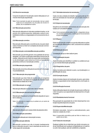 NBR 5462/1994 7 
2.8.6 Nível de manutenção 
Conjunto de ações de manutenção a serem efetuadas em um 
nível de intervenção especificado. 
Nota: Como exemplo de ação de manutenção, tem-se: substi-tuição 
de um componente, de uma placa de circuito im-presso, 
de um subsistema e outros. 
2.8.7 Manutenção preventiva 
Manutenção efetuada em intervalos predeterminados, ou de 
acordo com critérios prescritos, destinada a reduzir a pro-babilidade 
de falha ou a degradação do funcionamento de um 
item. 
2.8.8 Manutenção corretiva 
Manutenção efetuada após a ocorrência de uma pane desti-nada 
a recolocar um item em condições de executar uma fun-ção 
requerida. 
2.8.9 Manutenção controlada/Manutenção preditiva 
Manutenção que permite garantir uma qualidade de serviço 
desejada, com base na aplicação sistemática de técnicas de 
análise, utilizando-se de meios de supervisão centralizados 
ou de amostragem, para reduzir ao mínimo a manutenção 
preventiva e diminuir a manutenção corretiva. 
2.8.10 Manutenção programada 
Manutenção preventiva efetuada de acordo com um progra-ma 
preestabelecido. 
2.8.11 Manutenção não-programada 
Manutenção que não é feita de acordo com um programa 
preestabelecido, mas depois da recepção de uma informação 
relacionada ao estado de um item. 
2.8.12 Manutenção no campo 
Manutenção efetuada no local onde o item é utilizado. 
2.8.13 Manutenção fora do local de utilização 
Manutenção efetuada em um local diferente daquele em que o 
item é utilizado. 
Nota: Um exemplo é o reparo de um subitem em um centro de 
manutenção. 
2.8.14 Manutenção remota 
Manutenção efetuada sem acesso direto de pessoal ao item. 
2.8.15 Manutenção automática 
Manutenção efetuada sem intervenção humana. 
2.8.16 Manutenção deferida 
Manutenção corretiva que não é iniciada imediatamente 
após a detecção da pane, mas é retardada de acordo com 
certas regras de manutenção. 
2.8.17 Atividade elementar de manutenção 
Cada uma das unidades de trabalho nas quais pode ser divi-dida 
uma atividade de manutenção em um dado nível de in-tervenção. 
2.8.18 Ação de manutenção 
Seqüência de atividades elementares de manutenção efe-tuadas 
com uma dada finalidade. 
Nota: Como exemplo de tais ações, têm-se: o diagnóstico da pa-ne, 
a localização da pane, a verificação do funcionamento 
e suas combinações. 
2.8.19 Reparo 
Parte da manutenção corretiva na qual são efetuadas as ações 
de manutenção efetiva sobre o item, excluindo-se os atrasos 
técnicos. 
2.8.20 Detecção da pane 
Constatação de que um item está em pane. 
2.8.21 Localização da pane 
Ações tomadas para identificar o subitem ou subitens em pa-ne, 
ao nível de intervenção apropriado. 
2.8.22 Diagnóstico da pane 
Ações tomadas para detectar a pane, sua localização e a 
identificação da causa. 
2.8.23 Correção da pane 
Ações tomadas depois da localização da pane, para resta-belecer 
a capacidade do item desempenhar uma função re-querida. 
2.8.24 Verificação funcional 
Ações efetuadas depois da correção da pane para verificar se 
o item recuperou sua capacidade de desempenhar a função 
requerida. 
2.8.25 Restabelecimento funcional 
Recuperação da capacidade de um item desempenhar uma 
função requerida depois de uma pane. 
2.8.26 Supervisão/Monitoração 
Atividade executada, manual ou automaticamente, para 
observar o estado de um item. 
Nota: A supervisão automática pode ser feita no interior ou no 
exterior de um item. 
2.8.27 Célula de manutenção 
Qualquer subitem de um dado item que, tendo uma pane, po-de 
ser identificado sem qualquer ambigüidade por um alarme 
ou outro meio qualquer, para ser substituído ou reparado. 
Cópia não autorizada 
 