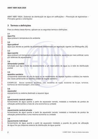 ABNT NBR 16824, Sistemas de distribuição de água em edificações – Prevenção de legionelose –
Princípios gerais e orientações
3 Termos e definições
Para os efeitos desta Norma, aplicam-se os seguintes termos e definições:
3.1
água fria
água potável à temperatura do ambiente
3.2
água potável
água que atende ao padrão de potabilidade determinado por legislação vigente (ver Bibliografia, [4])
3.3
água quente
água potável com temperatura superior à temperatura do ambiente, aquecida por meio artificial, como
por sistemas de aquecimento
3.4
alimentador predial
tubulação que liga a fonte de abastecimento a um reservatório de água ou à rede de distribuição
predial
3.5
aparelho sanitário
componente destinado ao uso da água ou ao recebimento de dejetos líquidos e sólidos (na maioria
das vezes pertencente ao sistema predial de esgoto sanitário)
EXEMPLOS Bacias sanitárias, lavatórios, pias, lavadoras de roupa, lavadoras de louças, torneiras,
banheiras de hidromassagem, entre outros.
3.6
aquecedor
equipamento ou sistema destinado a aquecer água
3.7
aquecimento central coletivo
fornecimento de água quente a partir de aquecedor remoto, instalado a montante de pontos de
utilização pertencentes a mais de uma economia ou unidade
3.8
aquecimento central privado
fornecimento de água quente a partir de aquecedor remoto, instalado a montante de pontos de
utilização pertencentes a uma mesma economia ou unidade
3.9
aquecimento individual
fornecimento de água quente a partir de aquecedor instalado a jusante do ponto de utilização
de água fria que dispensa sistema de distribuição de água quente
2
ABNT NBR 5626:2020
© ABNT 2020 - Todos os direitos reservados
Exemplar
para
uso
exclusivo
-
LUIS
ANTONIO
PEREIRA
SANTOS
-
067.720.858-84
RNP:2603191764
(Pedido
758668
Impresso:
30/06/2020)
 