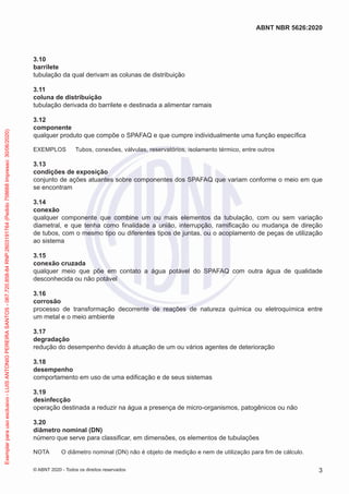 3.10
barrilete
tubulação da qual derivam as colunas de distribuição
3.11
coluna de distribuição
tubulação derivada do barrilete e destinada a alimentar ramais
3.12
componente
qualquer produto que compõe o SPAFAQ e que cumpre individualmente uma função específica
EXEMPLOS Tubos, conexões, válvulas, reservatórios, isolamento térmico, entre outros
3.13
condições de exposição
conjunto de ações atuantes sobre componentes dos SPAFAQ que variam conforme o meio em que
se encontram
3.14
conexão
qualquer componente que combine um ou mais elementos da tubulação, com ou sem variação
diametral, e que tenha como finalidade a união, interrupção, ramificação ou mudança de direção
de tubos, com o mesmo tipo ou diferentes tipos de juntas, ou o acoplamento de peças de utilização
ao sistema
3.15
conexão cruzada
qualquer meio que põe em contato a água potável do SPAFAQ com outra água de qualidade
desconhecida ou não potável
3.16
corrosão
processo de transformação decorrente de reações de natureza química ou eletroquímica entre
um metal e o meio ambiente
3.17
degradação
redução do desempenho devido à atuação de um ou vários agentes de deterioração
3.18
desempenho
comportamento em uso de uma edificação e de seus sistemas
3.19
desinfecção
operação destinada a reduzir na água a presença de micro-organismos, patogênicos ou não
3.20
diâmetro nominal (DN)
número que serve para classificar, em dimensões, os elementos de tubulações
NOTA O diâmetro nominal (DN) não é objeto de medição e nem de utilização para fim de cálculo.
3
ABNT NBR 5626:2020
© ABNT 2020 - Todos os direitos reservados
Exemplar
para
uso
exclusivo
-
LUIS
ANTONIO
PEREIRA
SANTOS
-
067.720.858-84
RNP:2603191764
(Pedido
758668
Impresso:
30/06/2020)
 