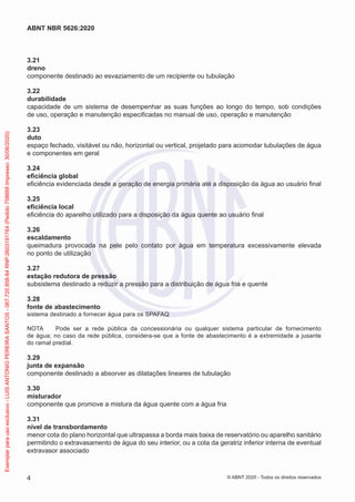 3.21
dreno
componente destinado ao esvaziamento de um recipiente ou tubulação
3.22
durabilidade
capacidade de um sistema de desempenhar as suas funções ao longo do tempo, sob condições
de uso, operação e manutenção especificadas no manual de uso, operação e manutenção
3.23
duto
espaço fechado, visitável ou não, horizontal ou vertical, projetado para acomodar tubulações de água
e componentes em geral
3.24
eficiência global
eficiência evidenciada desde a geração de energia primária até a disposição da água ao usuário final
3.25
eficiência local
eficiência do aparelho utilizado para a disposição da água quente ao usuário final
3.26
escaldamento
queimadura provocada na pele pelo contato por água em temperatura excessivamente elevada
no ponto de utilização
3.27
estação redutora de pressão
subsistema destinado a reduzir a pressão para a distribuição de água fria e quente
3.28
fonte de abastecimento
sistema destinado a fornecer água para os SPAFAQ
NOTA Pode ser a rede pública da concessionária ou qualquer sistema particular de fornecimento
de água; no caso da rede pública, considera-se que a fonte de abastecimento é a extremidade a jusante
do ramal predial.
3.29
junta de expansão
componente destinado a absorver as dilatações lineares de tubulação
3.30
misturador
componente que promove a mistura da água quente com a água fria
3.31
nível de transbordamento
menor cota do plano horizontal que ultrapassa a borda mais baixa de reservatório ou aparelho sanitário
permitindo o extravasamento de água do seu interior, ou a cota da geratriz inferior interna de eventual
extravasor associado
4
ABNT NBR 5626:2020
© ABNT 2020 - Todos os direitos reservados
Exemplar
para
uso
exclusivo
-
LUIS
ANTONIO
PEREIRA
SANTOS
-
067.720.858-84
RNP:2603191764
(Pedido
758668
Impresso:
30/06/2020)
 