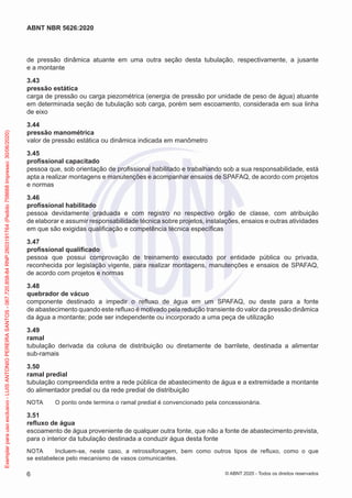 de pressão dinâmica atuante em uma outra seção desta tubulação, respectivamente, a jusante
e a montante
3.43
pressão estática
carga de pressão ou carga piezométrica (energia de pressão por unidade de peso de água) atuante
em determinada seção de tubulação sob carga, porém sem escoamento, considerada em sua linha
de eixo
3.44
pressão manométrica
valor de pressão estática ou dinâmica indicada em manômetro
3.45
profissional capacitado
pessoa que, sob orientação de profissional habilitado e trabalhando sob a sua responsabilidade, está
apta a realizar montagens e manutenções e acompanhar ensaios de SPAFAQ, de acordo com projetos
e normas
3.46
profissional habilitado
pessoa devidamente graduada e com registro no respectivo órgão de classe, com atribuição
de elaborar e assumir responsabilidade técnica sobre projetos, instalações, ensaios e outras atividades
em que são exigidas qualificação e competência técnica específicas
3.47
profissional qualificado
pessoa que possui comprovação de treinamento executado por entidade pública ou privada,
reconhecida por legislação vigente, para realizar montagens, manutenções e ensaios de SPAFAQ,
de acordo com projetos e normas
3.48
quebrador de vácuo
componente destinado a impedir o refluxo de água em um SPAFAQ, ou deste para a fonte
de abastecimento quando este refluxo é motivado pela redução transiente do valor da pressão dinâmica
da água a montante; pode ser independente ou incorporado a uma peça de utilização
3.49
ramal
tubulação derivada da coluna de distribuição ou diretamente de barrilete, destinada a alimentar
sub-ramais
3.50
ramal predial
tubulação compreendida entre a rede pública de abastecimento de água e a extremidade a montante
do alimentador predial ou da rede predial de distribuição
NOTA O ponto onde termina o ramal predial é convencionado pela concessionária.
3.51
refluxo de água
escoamento de água proveniente de qualquer outra fonte, que não a fonte de abastecimento prevista,
para o interior da tubulação destinada a conduzir água desta fonte
NOTA Incluem-se, neste caso, a retrossifonagem, bem como outros tipos de refluxo, como o que
se estabelece pelo mecanismo de vasos comunicantes.
6
ABNT NBR 5626:2020
© ABNT 2020 - Todos os direitos reservados
Exemplar
para
uso
exclusivo
-
LUIS
ANTONIO
PEREIRA
SANTOS
-
067.720.858-84
RNP:2603191764
(Pedido
758668
Impresso:
30/06/2020)
 