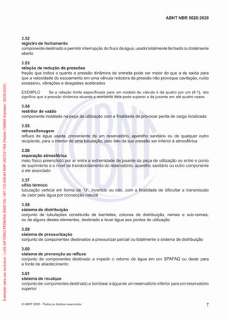 3.52
registro de fechamento
componente destinado a permitir interrupção do fluxo da água, usado totalmente fechado ou totalmente
aberto
3.53
relação de redução de pressões
fração que indica o quanto a pressão dinâmica de entrada pode ser maior do que a de saída para
que a velocidade do escoamento em uma válvula redutora de pressão não provoque cavitação, ruído
excessivo, vibrações e desgastes acelerados
EXEMPLO Se a relação limite especificada para um modelo de válvula é de quatro por um (4:1), isto
significa que a pressão dinâmica atuante a montante dela pode superar a de jusante em até quatro vezes.
3.54
restritor de vazão
componente instalado na peça de utilização com a finalidade de provocar perda de carga localizada
3.55
retrossifonagem
refluxo de água usada, proveniente de um reservatório, aparelho sanitário ou de qualquer outro
recipiente, para o interior de uma tubulação, pelo fato da sua pressão ser inferior à atmosférica
3.56
separação atmosférica
meio físico preenchido por ar entre a extremidade de jusante da peça de utilização ou entre o ponto
de suprimento e o nível de transbordamento do reservatório, aparelho sanitário ou outro componente
a ele associado
3.57
sifão térmico
tubulação vertical em forma de “U”, invertido ou não, com a finalidade de dificultar a transmissão
de calor pela água por convecção natural
3.58
sistema de distribuição
conjunto de tubulações constituído de barriletes, colunas de distribuição, ramais e sub-ramais,
ou de alguns destes elementos, destinado a levar água aos pontos de utilização
3.59
sistema de pressurização
conjunto de componentes destinados a pressurizar parcial ou totalmente o sistema de distribuição
3.60
sistema de prevenção ao refluxo
conjunto de componentes destinado a impedir o retorno de água em um SPAFAQ ou deste para
a fonte de abastecimento
3.61
sistema de recalque
conjunto de componentes destinado a bombear a água de um reservatório inferior para um reservatório
superior
7
ABNT NBR 5626:2020
© ABNT 2020 - Todos os direitos reservados
Exemplar
para
uso
exclusivo
-
LUIS
ANTONIO
PEREIRA
SANTOS
-
067.720.858-84
RNP:2603191764
(Pedido
758668
Impresso:
30/06/2020)
 