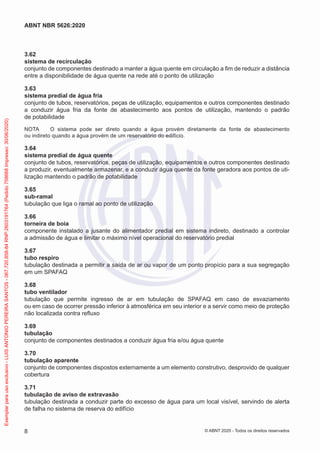 3.62
sistema de recirculação
conjunto de componentes destinado a manter a água quente em circulação a fim de reduzir a distância
entre a disponibilidade de água quente na rede até o ponto de utilização
3.63
sistema predial de água fria
conjunto de tubos, reservatórios, peças de utilização, equipamentos e outros componentes destinado
a conduzir água fria da fonte de abastecimento aos pontos de utilização, mantendo o padrão
de potabilidade
NOTA O sistema pode ser direto quando a água provém diretamente da fonte de abastecimento
ou indireto quando a água provém de um reservatório do edifício.
3.64
sistema predial de água quente
conjunto de tubos, reservatórios, peças de utilização, equipamentos e outros componentes destinado
a produzir, eventualmente armazenar, e a conduzir água quente da fonte geradora aos pontos de uti-
lização mantendo o padrão de potabilidade
3.65
sub-ramal
tubulação que liga o ramal ao ponto de utilização
3.66
torneira de boia
componente instalado a jusante do alimentador predial em sistema indireto, destinado a controlar
a admissão de água e limitar o máximo nível operacional do reservatório predial
3.67
tubo respiro
tubulação destinada a permitir a saída de ar ou vapor de um ponto propício para a sua segregação
em um SPAFAQ
3.68
tubo ventilador
tubulação que permite ingresso de ar em tubulação de SPAFAQ em caso de esvaziamento
ou em caso de ocorrer pressão inferior à atmosférica em seu interior e a servir como meio de proteção
não localizada contra refluxo
3.69
tubulação
conjunto de componentes destinados a conduzir água fria e/ou água quente
3.70
tubulação aparente
conjunto de componentes dispostos externamente a um elemento construtivo, desprovido de qualquer
cobertura
3.71
tubulação de aviso de extravasão
tubulação destinada a conduzir parte do excesso de água para um local visível, servindo de alerta
de falha no sistema de reserva do edifício
8
ABNT NBR 5626:2020
© ABNT 2020 - Todos os direitos reservados
Exemplar
para
uso
exclusivo
-
LUIS
ANTONIO
PEREIRA
SANTOS
-
067.720.858-84
RNP:2603191764
(Pedido
758668
Impresso:
30/06/2020)
 