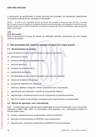 o atendimento da periodicidade e correta execução dos processos de manutenção especificados
no respectivo manual de uso, operação e manutenção
NOTA A VUP é uma estimativa teórica de tempo que compõe o tempo de vida útil (VU). O tempo
de VU pode ou não ser atingido em função da eficiência das manutenções, de alterações no entorno da obra,
fatores climáticos etc. A VUP não pode ser confundida com tempo de vida útil, durabilidade, prazo de garantia
legal ou contratual.
3.84
zona de pressão
faixa de pavimentos ou grupo de setores da edificação atendidos diretamente por uma estação
redutora de pressão
4 Documentação dos sistemas prediais de água fria e água quente
4.1 Documentação do projeto
A documentação do projeto deve contemplar os seguintes elementos:
a) premissas de cálculo;
b) critério(s)/método(s) de dimensionamento;
c) memorial descritivo;
d) volume(s) de armazenamento;
e) pressão(ões) de trabalho;
f) simultaneidade de uso e vazões de projeto dos pontos de utilização;
g) fonte(s) de abastecimento de água;
h) previsão de dispositivos de segurança;
i) desenhos, detalhes e diagrama vertical, necessários para compreensão;
j) especificação para operação e controle de componentes elétricos;
k) especificação e características técnicas de componentes e aparelhos sanitários;
l) vida útil do projeto e manutenções necessárias para atingi-la (escopo e periodicidade).
4.2 Manual de operação, uso e manutenção
4.2.1 O projeto deve trazer subsídios para a elaboração do manual de operação, uso e manutenção
atendendo à ABNT NBR 14037. As informações sobre operação, uso e manutenção contidas no
manual podem incluir:
a) modelo e características dos equipamentos contidos no SPAFAQ;
b) descrição do funcionamento do SPAFAQ e seus componentes;
c) diagrama geral, mostrando componentes do SPAFAQ e suas inter-relações;
10
ABNT NBR 5626:2020
© ABNT 2020 - Todos os direitos reservados
Exemplar
para
uso
exclusivo
-
LUIS
ANTONIO
PEREIRA
SANTOS
-
067.720.858-84
RNP:2603191764
(Pedido
758668
Impresso:
30/06/2020)
 