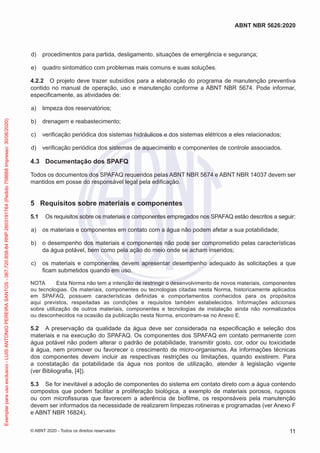 d) procedimentos para partida, desligamento, situações de emergência e segurança;
e) quadro sintomático com problemas mais comuns e suas soluções.
4.2.2 O projeto deve trazer subsídios para a elaboração do programa de manutenção preventiva
contido no manual de operação, uso e manutenção conforme a ABNT NBR 5674. Pode informar,
especificamente, as atividades de:
a) limpeza dos reservatórios;
b) drenagem e reabastecimento;
c) verificação periódica dos sistemas hidráulicos e dos sistemas elétricos a eles relacionados;
d) verificação periódica dos sistemas de aquecimento e componentes de controle associados.
4.3 Documentação dos SPAFQ
Todos os documentos dos SPAFAQ requeridos pelas ABNT NBR 5674 e ABNT NBR 14037 devem ser
mantidos em posse do responsável legal pela edificação.
5 Requisitos sobre materiais e componentes
5.1 Os requisitos sobre os materiais e componentes empregados nos SPAFAQ estão descritos a seguir:
a) os materiais e componentes em contato com a água não podem afetar a sua potabilidade;
b) o desempenho dos materiais e componentes não pode ser comprometido pelas características
da água potável, bem como pela ação do meio onde se acham inseridos;
c) os materiais e componentes devem apresentar desempenho adequado às solicitações a que
ficam submetidos quando em uso.
NOTA Esta Norma não tem a intenção de restringir o desenvolvimento de novos materiais, componentes
ou tecnologias. Os materiais, componentes ou tecnologias citadas nesta Norma, historicamente aplicados
em SPAFAQ, possuem características definidas e comportamentos conhecidos para os propósitos
aqui previstos, respeitadas as condições e requisitos também estabelecidos. Informações adicionais
sobre utilização de outros materiais, componentes e tecnologias de instalação ainda não normalizados
ou desconhecidos na ocasião da publicação nesta Norma, encontram-se no Anexo E.
5.2 A preservação da qualidade da água deve ser considerada na especificação e seleção dos
materiais e na execução do SPAFAQ. Os componentes dos SPAFAQ em contato permanente com
água potável não podem alterar o padrão de potabilidade, transmitir gosto, cor, odor ou toxicidade
à água, nem promover ou favorecer o crescimento de micro-organismos. As informações técnicas
dos componentes devem incluir as respectivas restrições ou limitações, quando existirem. Para
a constatação da potabilidade da água nos pontos de utilização, atender à legislação vigente
(ver Bibliografia, [4]).
5.3 Se for inevitável a adoção de componentes do sistema em contato direto com a água contendo
compostos que podem facilitar a proliferação biológica, a exemplo de materiais porosos, rugosos
ou com microfissuras que favorecem a aderência de biofilme, os responsáveis pela manutenção
devem ser informados da necessidade de realizarem limpezas rotineiras e programadas (ver Anexo F
e ABNT NBR 16824).
11
ABNT NBR 5626:2020
© ABNT 2020 - Todos os direitos reservados
Exemplar
para
uso
exclusivo
-
LUIS
ANTONIO
PEREIRA
SANTOS
-
067.720.858-84
RNP:2603191764
(Pedido
758668
Impresso:
30/06/2020)
 