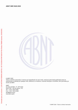 © ABNT 2020
Todos os direitos reservados. A menos que especificado de outro modo, nenhuma parte desta publicação pode ser
reproduzida ou utilizada por qualquer meio, eletrônico ou mecânico, incluindo fotocópia e microfilme, sem permissão por
escrito da ABNT.
ABNT
Av.Treze de Maio, 13 - 28º andar
20031-901 - Rio de Janeiro - RJ
Tel.: + 55 21 3974-2300
Fax: + 55 21 3974-2346
abnt@abnt.org.br
www.abnt.org.br
ii
ABNT NBR 5626:2020
© ABNT 2020 - Todos os direitos reservados
Exemplar
para
uso
exclusivo
-
LUIS
ANTONIO
PEREIRA
SANTOS
-
067.720.858-84
RNP:2603191764
(Pedido
758668
Impresso:
30/06/2020)
 