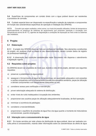 5.4 Superfícies de componentes em contato direto com a água potável devem ser resistentes
a processos de corrosão.
5.5 Cuidado especial deve ser dispensado na especificação e seleção de materiais e componentes
em função das características específicas de operação e instalação dos SPAFAQ.
NOTA Convém que sejam avaliados, entre outros, os níveis de pressão utilizados, limites de temperatura
(particularmente na presença de sistemas de aquecimento que propiciem operação e circulação com
temperaturas acima de 45 °C), agentes de degradação e condições de exposição ao meio onde os sistemas
são instalados.
6 Projeto
6.1 Elaboração
6.1.1 O projeto dos SPAFAQ deve ser feito por profissional habilitado. Nos elementos constituintes
do projeto, em qualquer nível ou etapa do seu desenvolvimento, devem constar dados de registro
do profissional habilitado.
6.1.2 A observação das condições estabelecidas neste Documento não dispensa o atendimento
à legislação vigente.
6.2 Requisitos sobre projetos
Os SPAFAQ devem ser projetados de modo que, durante a vida útil de projeto, atendam aos seguintes
requisitos:
a) preservar a potabilidade da água potável;
b) assegurar o fornecimento de água de forma contínua, em quantidade adequada e com pressões
e vazões compatíveis com o funcionamento previsto dos aparelhos sanitários, peças de utilização
e demais componentes e em temperaturas adequadas ao uso;
c) considerar acesso para verificação e manutenção;
d) prover setorização adequada do sistema de distribuição;
e) evitar níveis de ruído inadequados à ocupação dos ambientes;
f) proporcionar aos usuários peças de utilização adequadamente localizadas, de fácil operação;
g) minimizar a ocorrência de patologias;
h) considerar a manutenibilidade;
i) proporcionar o equilíbrio de pressões da água fria e da água quente a montante de misturadores
convencionais, quando empregados.
6.3 Interação com a concessionária de água
6.3.1 Em locais servidos por rede urbana de distribuição de água potável, deve ser realizada con-
sulta prévia à concessionária, visando obter informações sobre as características da oferta de água
12
ABNT NBR 5626:2020
© ABNT 2020 - Todos os direitos reservados
Exemplar
para
uso
exclusivo
-
LUIS
ANTONIO
PEREIRA
SANTOS
-
067.720.858-84
RNP:2603191764
(Pedido
758668
Impresso:
30/06/2020)
 