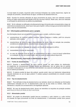 no local objeto do projeto, inquirindo sobre eventuais limitações nas vazões disponíveis, regime de
variação de pressões, características da água, constância de abastecimento etc.
6.3.2 Quando for prevista utilização de água proveniente de poços, deve ser realizada consulta
prévia ao órgão responsável pela gestão local dos recursos hídricos. Neste caso, deve ser realizada
a verificação do atendimento ao padrão de potabilidade.
6.3.3 Se for utilizada na edificação simultaneamente água fornecida pela concessionária e água de
outra fonte de abastecimento, deve haver meio para impedir o refluxo da água proveniente desta fonte
para a rede da concessionária.
6.4 Informações preliminares para o projeto
As informações devem ser previamente levantadas para o projeto, conforme a seguir:
a) características do consumo predial (volumes, vazões máximas e médias, perfil de consumo
estimado, entre outras);
b) características da oferta de água (disponibilidade de vazão, faixa de variação das pressões,
constância do abastecimento, características da água, entre outras);
c) valores estimados do indicador de consumo em função da tipologia do edifício;
d) necessidades mínimas de reservação;
e) no caso de captação local de água, as características da água, o nível do lençol subterrâneo
e a avaliação do risco de contaminação, além da vazão de água potável disponível.
6.5 Abastecimento, reservação e distribuição de água
6.5.1 Fontes de abastecimento
6.5.1.1 Quando o abastecimento de água potável provier de rede pública de distribuição,
as exigências da concessionária também devem ser obedecidas. Isto se aplica não só quando
do projeto e execução de um novo SPAFAQ, como também nos casos de modificação ou desativação
de um sistema já existente.
6.5.1.2 O sistema predial de água não potável, quando existir, deve ser totalmente independente
daquele destinado ao uso da água potável. É vedada qualquer possibilidade de conexão cruzada
entre ambos.
6.5.2 Tipo de abastecimento
6.5.2.1 Para definição do tipo de abastecimento a ser adotado, devem ser utilizadas as informações
preliminares indicadas em 6.4. O abastecimento pode ser do tipo direto ou indireto, neste caso
atendendo o requisito da concessionária e de legislação aplicável.
6.5.2.2 No caso de abastecimento direto, devem ser atendidos os requisitos de proteção sanitária
em 6.15.2.2, 6.15.2.3, 6.15.2.6, 6.15.2.7 e 6.15.2.9.
6.5.3 Alimentador predial
6.5.3.1 No projeto do alimentador predial deve-se considerar o valor máximo e o valor mínimo
da pressão da água proveniente da fonte de abastecimento. O alimentador predial deve possuir
13
ABNT NBR 5626:2020
© ABNT 2020 - Todos os direitos reservados
Exemplar
para
uso
exclusivo
-
LUIS
ANTONIO
PEREIRA
SANTOS
-
067.720.858-84
RNP:2603191764
(Pedido
758668
Impresso:
30/06/2020)
 