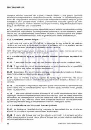 resistência mecânica adequada para suportar a pressão máxima e deve possuir capacidade
de vazão suficiente para abastecer o reservatório de consumo, conforme 6.7.2, considerando a pressão
mínima. Os componentes do alimentador predial devem apresentar funcionamento adequado quando
submetidos a essas pressões mínima e máxima, particularmente no tocante à geração de ruídos
e vibrações. As pressões mínimas e máximas, quando provenientes da rede pública de abastecimento
de água, são informadas pela concessionária.
6.5.3.2 No caso de o alimentador predial ser enterrado, deve-se observar um afastamento horizontal
de qualquer fonte potencialmente poluidora para evitar contaminação. Quando instalado na mesma
vala que aloja tubulações enterradas potencialmente poluidoras, o alimentador predial deve apresen-
tar sua geratriz inferior externa em cota acima da geratriz superior externa destas tubulações.
6.5.4 Estimativa do consumo de água
Na elaboração dos projetos dos SPAFAQ, as peculiaridades de cada instalação, as condições
climáticas, as características de utilização do sistema, a tipologia do edifício e a população atendida
são parâmetros a serem considerados no estabelecimento do consumo.
NOTA Referências técnicas, manuais de orientação de concessionárias e dados históricos são elementos
que podem contribuir para a definição dos dados de projeto.
6.5.5 Reservatórios de água fria potável: proteção sanitária e preservação da potabilidade
da água
6.5.5.1 O reservatório deve ser opaco ou dotado de meios de proteção contra a incidência de luz.
6.5.5.2 O reservatório deve permitir a constatação visual e o reparo de vazamentos, e impossibilitar
a contaminação da água potável por qualquer agente externo.
6.5.5.3 O reservatório deve ser um recipiente estanque, com tampa ou abertura com porta de acesso
opaca, firmemente presa na sua posição quando fechada.
6.5.5.4 Deve ser impedido o eventual ingresso de líquidos, água contaminada, não potável
ou de qualidade desconhecida em reservatório de água potável dotado de abertura de acesso em sua
cobertura.
6.5.5.5 Qualquer abertura na parede do reservatório que se comunica direta ou indiretamente com
o meio externo deve ser protegida de forma a impedir o ingresso ao seu interior de líquidos, poeiras,
insetos e outros animais.
6.5.5.6 O reservatório deve ser resistente à corrosão ou ser provido internamente de outros meios
de proteção, como um revestimento protetor anticorrosivo adequado. Tendo em conta a possibilidade
de ocorrência de condensação nas superfícies internas das partes do reservatório que não ficam
em contato com a água, estas não podem liberar substâncias solúveis que possam comprometer
o padrão de potabilidade da água armazenada nem favorecer a formação de biofilme.
6.5.6 Reservatórios de água fria potável: forma e capacidade
6.5.6.1 Na definição da capacidade total de reservação de água potável deve ser considerada
a frequência e duração de eventuais interrupções do abastecimento.
6.5.6.2 O volume total de água reservado deve atender no mínimo 24 h de consumo normal no
edifício e deve considerar eventual volume adicional de água para combate a incêndio quando este
estiver armazenado conjuntamente.
14
ABNT NBR 5626:2020
© ABNT 2020 - Todos os direitos reservados
Exemplar
para
uso
exclusivo
-
LUIS
ANTONIO
PEREIRA
SANTOS
-
067.720.858-84
RNP:2603191764
(Pedido
758668
Impresso:
30/06/2020)
 