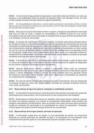 6.5.6.3 O volume total de água potável armazenada no reservatório deve ser limitado a um valor que
assegure a sua potabilidade dentro do período de detenção médio, sob utilização normal, de modo
a evitar redução excessiva da ação residual do agente desinfetante.
NOTA Na impossibilidade de determinar o volume máximo permissível, recomenda-se limitar o volume
total ao valor que corresponda a três dias de consumo diário ou prever meios que assegurem a preservação
das características da água potável.
6.5.6.4 Nos casos em que há reservatórios inferior e superior, a divisão da capacidade de reservação
total deve ser feita de modo a atender às necessidades do SPAFAQ quando em uso normal,
às situações eventuais onde ocorra interrupção do abastecimento de água da fonte de abastecimento
e às situações normais de manutenção.
6.5.6.5 À exceção das residências unifamiliares isoladas, os demais reservatórios elevados devem
ser divididos em dois ou mais compartimentos para permitir operações de manutenção sem que haja
interrupção na distribuição de água para os pontos de utilização do edifício. A capacidade do menor
dos compartimentos deve ser suficiente para atender à demanda correspondente ao maior período
de pico de consumo do edifício durante o intervalo de tempo estimado para uma operação normal
de manutenção. Neste caso, cada compartimento deve operar como um reservatório autônomo,
independente do funcionamento dos demais compartimentos, sendo vedada a condição de operação
simultânea exclusiva como vasos comunicantes.
6.5.6.6 O formato do reservatório, o posicionamento relativo entre entrada e saída de água neste
e a forma de tomada de água para consumo devem evitar a ocorrência de regiões de estagnação
em seu interior e promover renovação da água armazenada.
6.5.6.7 Havendo reservatórios inferior e superior, o reservatório inferior pode ser constituído
de compartimento único sempre que o volume de água destinada a consumo no reservatório superior
superar o volume demandado durante o período de tempo estimado para uma operação normal
de limpeza do reservatório inferior, ficando, neste caso, dispensada a necessidade da subdivisão
em compartimentos independentes.
6.5.6.8 Em caso de câmara formada pela interligação de vários reservatórios, deve ser assegurada
a circulação da água por todos eles, sendo vedada a condição de operação simultânea exclusiva
como vasos comunicantes.
6.5.7 Reservatórios de água fria potável: instalação e estabilidade mecânica
6.5.7.1 O reservatório (inclusive tampa ou porta de acesso) deve atender sua função sem apresentar
deformações que comprometam o seu funcionamento ou dos componentes nele instalados.
6.5.7.2 Reservatórios pré-fabricados devem ser apoiados sobre bases planas e estáveis, capazes
de resistir aos esforços atuantes e de impedir as consequentes deformações. No(s) local(is) que
abriga(m) reservatório(s) pré-fabricado(s), deve ser previsto meio capaz de escoar água porventura
vazada em atividades de manutenção e na eventualidade de ruptura de reservatório. Tubulações
a ele(s) ligadas não podem transmitir esforços adicionais às suas paredes.
6.5.8 Reservatórios de fria água potável: previsão da operação
6.5.8.1 O alimentador predial deve ser dotado, na sua extremidade de jusante, de componente
destinado ao controle automático de admissão da água e à manutenção do nível desejado. Este
componente deve permitir ajuste do nível operacional e garantir proteção contra o refluxo.
15
ABNT NBR 5626:2020
© ABNT 2020 - Todos os direitos reservados
Exemplar
para
uso
exclusivo
-
LUIS
ANTONIO
PEREIRA
SANTOS
-
067.720.858-84
RNP:2603191764
(Pedido
758668
Impresso:
30/06/2020)
 