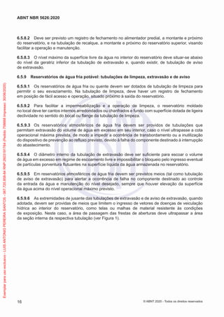 6.5.8.2 Deve ser previsto um registro de fechamento no alimentador predial, a montante e próximo
do reservatório, e na tubulação de recalque, a montante e próximo do reservatório superior, visando
facilitar a operação e manutenção.
6.5.8.3 O nível máximo da superfície livre da água no interior do reservatório deve situar-se abaixo
do nível da geratriz inferior da tubulação de extravasão e, quando existir, de tubulação de aviso
de extravasão.
6.5.9 Reservatórios de água fria potável: tubulações de limpeza, extravasão e de aviso
6.5.9.1 Os reservatórios de água fria ou quente devem ser dotados de tubulação de limpeza para
permitir o seu esvaziamento. Na tubulação de limpeza, deve haver um registro de fechamento
em posição de fácil acesso e operação, situado próximo à saída do reservatório.
6.5.9.2 Para facilitar a impermeabilização e a operação de limpeza, o reservatório moldado
no local deve ter cantos internos arredondados ou chanfrados e fundo com superfície dotada de ligeira
declividade no sentido do bocal ou flange da tubulação de limpeza.
6.5.9.3 Os reservatórios atmosféricos de água fria devem ser providos de tubulações que
permitam extravasão do volume de água em excesso em seu interior, caso o nível ultrapasse a cota
operacional máxima prevista, de modo a impedir a ocorrência de transbordamento ou a inutilização
do dispositivo de prevenção ao refluxo previsto, devido à falha do componente destinado à interrupção
do abastecimento.
6.5.9.4 O diâmetro interno da tubulação de extravasão deve ser suficiente para escoar o volume
de água em excesso em regime de escoamento livre e impossibilitar o bloqueio pelo ingresso eventual
de partículas porventura flutuantes na superfície líquida da água armazenada no reservatório.
6.5.9.5 Em reservatórios atmosféricos de água fria devem ser previstos meios (tal como tubulação
de aviso de extravasão) para alertar a ocorrência de falha no componente destinado ao controle
da entrada da água e manutenção do nível desejado, sempre que houver elevação da superfície
da água acima do nível operacional máximo previsto.
6.5.9.6 As extremidades de jusante das tubulações de extravasão e de aviso de extravasão, quando
adotada, devem ser providas de meios que limitem o ingresso de vetores de doenças de veiculação
hídrica ao interior do reservatório, como telas ou malhas de material resistente às condições
de exposição. Neste caso, a área de passagem das frestas de aberturas deve ultrapassar a área
da seção interna da respectiva tubulação (ver Figura 1).
16
ABNT NBR 5626:2020
© ABNT 2020 - Todos os direitos reservados
Exemplar
para
uso
exclusivo
-
LUIS
ANTONIO
PEREIRA
SANTOS
-
067.720.858-84
RNP:2603191764
(Pedido
758668
Impresso:
30/06/2020)
 
