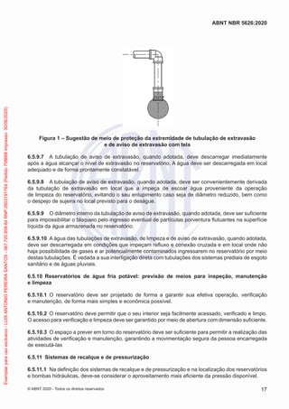 Figura 1 – Sugestão de meio de proteção da extremidade de tubulação de extravasão
e de aviso de extravasão com tela
6.5.9.7 A tubulação de aviso de extravasão, quando adotada, deve descarregar imediatamente
após a água alcançar o nível de extravasão no reservatório. A água deve ser descarregada em local
adequado e de forma prontamente constatável.
6.5.9.8 A tubulação de aviso de extravasão, quando adotada, deve ser convenientemente derivada
da tubulação de extravasão em local que a impeça de escoar água proveniente da operação
de limpeza do reservatório, evitando o seu entupimento caso seja de diâmetro reduzido, bem como
o despejo de sujeira no local previsto para o deságue.
6.5.9.9 O diâmetro interno da tubulação de aviso de extravasão, quando adotada, deve ser suficiente
para impossibilitar o bloqueio pelo ingresso eventual de partículas porventura flutuantes na superfície
líquida da água armazenada no reservatório.
6.5.9.10 A água das tubulações de extravasão, de limpeza e de aviso de extravasão, quando adotada,
deve ser descarregada em condições que impeçam refluxo e conexão cruzada e em local onde não
haja possibilidade de gases e ar potencialmente contaminados ingressarem no reservatório por meio
destas tubulações. É vedada a sua interligação direta com tubulações dos sistemas prediais de esgoto
sanitário e de águas pluviais.
6.5.10 Reservatórios de água fria potável: previsão de meios para inspeção, manutenção
e limpeza
6.5.10.1 O reservatório deve ser projetado de forma a garantir sua efetiva operação, verificação
e manutenção, de forma mais simples e econômica possível.
6.5.10.2 O reservatório deve permitir que o seu interior seja facilmente acessado, verificado e limpo.
O acesso para verificação e limpeza deve ser garantido por meio de abertura com dimensão suficiente.
6.5.10.3 O espaço a prever em torno do reservatório deve ser suficiente para permitir a realização das
atividades de verificação e manutenção, garantindo a movimentação segura da pessoa encarregada
de executá-las
6.5.11 Sistemas de recalque e de pressurização
6.5.11.1 Na definição dos sistemas de recalque e de pressurização e na localização dos reservatórios
e bombas hidráulicas, deve-se considerar o aproveitamento mais eficiente da pressão disponível.
17
ABNT NBR 5626:2020
© ABNT 2020 - Todos os direitos reservados
Exemplar
para
uso
exclusivo
-
LUIS
ANTONIO
PEREIRA
SANTOS
-
067.720.858-84
RNP:2603191764
(Pedido
758668
Impresso:
30/06/2020)
 