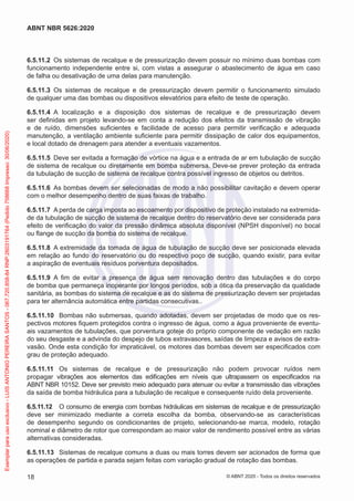 6.5.11.2 Os sistemas de recalque e de pressurização devem possuir no mínimo duas bombas com
funcionamento independente entre si, com vistas a assegurar o abastecimento de água em caso
de falha ou desativação de uma delas para manutenção.
6.5.11.3 Os sistemas de recalque e de pressurização devem permitir o funcionamento simulado
de qualquer uma das bombas ou dispositivos elevatórios para efeito de teste de operação.
6.5.11.4 A localização e a disposição dos sistemas de recalque e de pressurização devem
ser definidas em projeto levando-se em conta a redução dos efeitos da transmissão de vibração
e de ruído, dimensões suficientes e facilidade de acesso para permitir verificação e adequada
manutenção, a ventilação ambiente suficiente para permitir dissipação de calor dos equipamentos,
e local dotado de drenagem para atender a eventuais vazamentos.
6.5.11.5 Deve ser evitada a formação de vórtice na água e a entrada de ar em tubulação de sucção
de sistema de recalque ou diretamente em bomba submersa. Deve-se prever proteção da entrada
da tubulação de sucção de sistema de recalque contra possível ingresso de objetos ou detritos.
6.5.11.6 As bombas devem ser selecionadas de modo a não possibilitar cavitação e devem operar
com o melhor desempenho dentro de suas faixas de trabalho.
6.5.11.7 A perda de carga imposta ao escoamento por dispositivo de proteção instalado na extremida-
de da tubulação de sucção de sistema de recalque dentro do reservatório deve ser considerada para
efeito de verificação do valor da pressão dinâmica absoluta disponível (NPSH disponível) no bocal
ou flange de sucção da bomba do sistema de recalque.
6.5.11.8 A extremidade da tomada de água de tubulação de sucção deve ser posicionada elevada
em relação ao fundo do reservatório ou do respectivo poço de sucção, quando existir, para evitar
a aspiração de eventuais resíduos porventura depositados.
6.5.11.9 A fim de evitar a presença de água sem renovação dentro das tubulações e do corpo
de bomba que permaneça inoperante por longos períodos, sob a ótica da preservação da qualidade
sanitária, as bombas do sistema de recalque e as do sistema de pressurização devem ser projetadas
para ter alternância automática entre partidas consecutivas..
6.5.11.10 Bombas não submersas, quando adotadas, devem ser projetadas de modo que os res-
pectivos motores fiquem protegidos contra o ingresso de água, como a água proveniente de eventu-
ais vazamentos de tubulações, que porventura goteje do próprio componente de vedação em razão
do seu desgaste e a advinda do despejo de tubos extravasores, saídas de limpeza e avisos de extra-
vasão. Onde esta condição for impraticável, os motores das bombas devem ser especificados com
grau de proteção adequado.
6.5.11.11 Os sistemas de recalque e de pressurização não podem provocar ruídos nem
propagar vibrações aos elementos das edificações em níveis que ultrapassem os especificados na
ABNT NBR 10152. Deve ser previsto meio adequado para atenuar ou evitar a transmissão das vibrações
da saída de bomba hidráulica para a tubulação de recalque e consequente ruído dela proveniente.
6.5.11.12 O consumo de energia com bombas hidráulicas em sistemas de recalque e de pressurização
deve ser minimizado mediante a correta escolha da bomba, observando-se as características
de desempenho segundo os condicionantes de projeto, selecionando-se marca, modelo, rotação
nominal e diâmetro de rotor que correspondam ao maior valor de rendimento possível entre as várias
alternativas consideradas.
6.5.11.13 Sistemas de recalque comuns a duas ou mais torres devem ser acionados de forma que
as operações de partida e parada sejam feitas com variação gradual de rotação das bombas.
18
ABNT NBR 5626:2020
© ABNT 2020 - Todos os direitos reservados
Exemplar
para
uso
exclusivo
-
LUIS
ANTONIO
PEREIRA
SANTOS
-
067.720.858-84
RNP:2603191764
(Pedido
758668
Impresso:
30/06/2020)
 