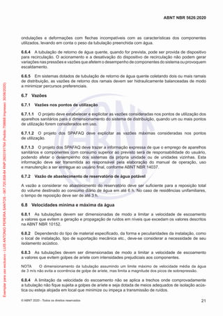 ondulações e deformações com flechas incompatíveis com as características dos componentes
utilizados, levando em conta o peso da tubulação preenchida com água.
6.6.4 A tubulação de retorno de água quente, quando for prevista, pode ser provida de dispositivo
para recirculação. O acionamento e a desativação do dispositivo de recirculação não podem gerar
variações nas pressões e vazões que afetem o desempenho de componentes do sistema ou provoquem
escaldamento.
6.6.5 Em sistemas dotados de tubulação de retorno de água quente coletando dois ou mais ramais
de distribuição, as vazões de retorno dos ramais devem ser hidraulicamente balanceadas de modo
a minimizar percursos preferenciais.
6.7 Vazões
6.7.1 Vazões nos pontos de utilização
6.7.1.1 O projeto deve estabelecer e explicitar as vazões consideradas nos pontos de utilização dos
aparelhos sanitários para o dimensionamento do sistema de distribuição, quando um ou mais pontos
de utilização forem considerados em uso.
6.7.1.2 O projeto dos SPAFAQ deve explicitar as vazões máximas consideradas nos pontos
de utilização.
6.7.1.3 O projeto dos SPAFAQ deve trazer a informação expressa de que o emprego de aparelhos
sanitários e componentes com consumo superior ao previsto será de responsabilidade do usuário,
podendo afetar o desempenho dos sistemas da própria unidade ou de unidades vizinhas. Esta
informação deve ser transmitida ao responsável pela elaboração do manual de operação, uso
e manutenção a ser entregue ao usuário final, conforme ABNT NBR 14037.
6.7.2 Vazão de abastecimento de reservatório de água potável
A vazão a considerar no abastecimento do reservatório deve ser suficiente para a reposição total
do volume destinado ao consumo diário de água em até 6 h. No caso de residências unifamiliares,
o tempo de reposição deve ser de até 3 h.
6.8 Velocidades mínima e máxima da água
6.8.1 As tubulações devem ser dimensionadas de modo a limitar a velocidade de escoamento
a valores que evitem a geração e propagação de ruídos em níveis que excedam os valores descritos
na ABNT NBR 10152.
6.8.2 Dependendo do tipo de material especificado, da forma e peculiaridades da instalação, como
o local de instalação, tipo de suportação mecânica etc., deve-se considerar a necessidade de seu
isolamento acústico.
6.8.3 As tubulações devem ser dimensionadas de modo a limitar a velocidade de escoamento
a valores que evitem golpes de aríete com intensidades prejudiciais aos componentes.
NOTA O dimensionamento da tubulação assumindo um limite máximo de velocidade média da água
de 3 m/s não evita a ocorrência de golpe de aríete, mas limita a magnitude dos picos de sobrepressão.
6.8.4 A limitação da velocidade do escoamento não se aplica a trechos onde comprovadamente
a tubulação não fique sujeita a golpes de aríete e seja dotada de meios adequados de isolação acús-
tica ou esteja alojada em local que minimize ou impeça a transmissão de ruídos.
21
ABNT NBR 5626:2020
© ABNT 2020 - Todos os direitos reservados
Exemplar
para
uso
exclusivo
-
LUIS
ANTONIO
PEREIRA
SANTOS
-
067.720.858-84
RNP:2603191764
(Pedido
758668
Impresso:
30/06/2020)
 
