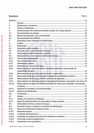 Prefácio...............................................................................................................................................vii
1 Escopo.................................................................................................................................1
2 Referências normativas......................................................................................................1
3 Termos e definições............................................................................................................2
4 Documentação dos sistemas prediais de água fria e água quente..............................10
4.1 Documentação do projeto................................................................................................10
4.2 Manual de operação, uso e manutenção........................................................................10
4.3 Documentação dos SPAFQ..............................................................................................11
5 Requisitos sobre materiais e componentes...................................................................11
6 Projeto................................................................................................................................12
6.1 Elaboração.........................................................................................................................12
6.2 Requisitos sobre projetos................................................................................................12
6.3 Interação com a concessionária de água.......................................................................12
6.4 Informações preliminares para o projeto........................................................................13
6.5 Abastecimento, reservação e distribuição de água.......................................................13
6.5.1 Fontes de abastecimento.................................................................................................13
6.5.2 Tipo de abastecimento.....................................................................................................13
6.5.3 Alimentador predial...........................................................................................................13
6.5.4 Estimativa do consumo de água.....................................................................................14
6.5.5 Reservatórios de água fria potável: proteção sanitária e preservação da
potabilidade da água.........................................................................................................14
6.5.6 Reservatórios de água fria potável: forma e capacidade..............................................14
6.5.7 Reservatórios de água fria potável: instalação e estabilidade mecânica....................15
6.5.8 Reservatórios de fria água potável: previsão da operação..........................................15
6.5.9 Reservatórios de água fria potável: tubulações de limpeza, extravasão e de aviso..16
6.5.10 Reservatórios de água fria potável: previsão de meios para inspeção, manutenção
e limpeza............................................................................................................................17
6.5.11 Sistemas de recalque e de pressurização......................................................................17
6.5.12 Sistema de distribuição ...................................................................................................19
6.6 Tubulações.........................................................................................................................20
6.7 Vazões................................................................................................................................21
6.7.1 Vazões nos pontos de utilização.....................................................................................21
6.7.2 Vazão de abastecimento de reservatório de água potável............................................21
6.8 Velocidades mínima e máxima da água..........................................................................21
6.9 Pressões mínima e máxima no sistema de distribuição...............................................22
6.10 Níveis de temperatura da água quente...........................................................................23
6.10.1 Requisitos gerais..............................................................................................................23
6.10.2 Limitação da temperatura.................................................................................................23
6.10.3 Limitação da temperatura dentro de ambientes sanitários..........................................24
6.10.4 Prevenção contra escaldamento.....................................................................................24
6.10.5 Temperatura nas superfícies............................................................................................24
iii
ABNT NBR 5626:2020
© ABNT 2020 - Todos os direitos reservados
Sumário Página
Exemplar
para
uso
exclusivo
-
LUIS
ANTONIO
PEREIRA
SANTOS
-
067.720.858-84
RNP:2603191764
(Pedido
758668
Impresso:
30/06/2020)
 