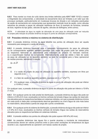 6.8.5 Para manter os níveis de ruído dentro dos limites definidos pela ABNT NBR 10152 e manter
a integridade dos componentes, a velocidade do escoamento deve ser limitada a um valor que não
provoque cavitação, particularmente em mudanças bruscas de direção e em reduções acentuadas
de seção de escoamento em componentes que apresentem restrição local de seção, como válvulas
redutoras de pressão e peças de utilização restritoras de fluxo (a exemplo de torneiras, torneiras
de boia, registros do tipo globo, válvulas de agulha, válvulas de diafragma, entre outros).
NOTA A velocidade da água na região de obturação de uma peça de utilização pode ser reduzida
no projeto pela redução da pressão dinâmica da água no ponto de utilização correspondente.
6.9 Pressões mínima e máxima no sistema de distribuição
6.9.1 A pressão dinâmica mínima da água atuante nos pontos de utilização deve ser aquela
necessária para assegurar a vazão de projeto.
6.9.2 A pressão dinâmica requerida para o adequado funcionamento da peça de utilização
ou do correspondente aparelho sanitário operando com vazão de projeto pode ser obtida junto
ao respectivo fabricante ou responsável pela colocação do produto no mercado nacional,
ou à especificação técnica do componente. Alternativamente, pode ser obtido o fator de vazão
da peça de utilização ou do aparelho sanitário, se este for constante para a faixa operacional
de vazões prevista, atendendo à relação:
Q K P
=
onde
Q é a vazão de projeto da peça de utilização ou aparelho sanitário, expressa em litros por
segundo (L/s);
K é o fator de vazão do aparelho sanitário, expresso em (L.s-1.kPa-0,5);
P Em qualquer caso, a pressão dinâmica da água no ponto de utilização não pode ser inferior
a 10 kPa (1 mca).
Em qualquer caso, a pressão dinâmica da água no ponto de utilização não pode ser inferior a 10 kPa
(1 mca).
6.9.3 Em qualquer ponto da rede predial de distribuição, a pressão dinâmica da água não pode ser
inferior a 5 kPa (0,5 mca), excetuados os trechos verticais de tomada d’água nas saídas de reservató-
rios elevados para os respectivos barriletes em sistemas indiretos, em que a pressão dinâmica mínima
em cada ponto é dada pelo correspondente desnível geométrico ao nível d’água de cota mais baixa
no reservatório, descontada a perda de carga até o ponto considerado.
6.9.4 Em qualquer ponto do sistema de distribuição, a pressão dinâmica da água não pode ser inferior
a 5 kPa (0,5 mca), excetuados os trechos verticais de tomada d’água nas saídas de reservatórios
elevados para os respectivos barriletes em sistemas indiretos.
6.9.5 A pressão estática nos pontos de utilização não pode superar 400 kPa (40 mca).
6.9.6 As pressões dinâmicas das águas fria e quente atuantes a montante de misturadores
convencionais devem ter valores próximos entre si para evitar oscilações de temperatura da água
durante o uso, especialmente ao operarem com baixas vazões de projeto.
22
ABNT NBR 5626:2020
© ABNT 2020 - Todos os direitos reservados
Exemplar
para
uso
exclusivo
-
LUIS
ANTONIO
PEREIRA
SANTOS
-
067.720.858-84
RNP:2603191764
(Pedido
758668
Impresso:
30/06/2020)
 