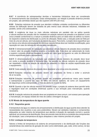 6.9.7 A ocorrência de sobrepressões devidas a transientes hidráulicos deve ser considerada
no dimensionamento das tubulações. Estas sobrepressões, em relação à pressão dinâmica prevista
em projeto, são admitidas desde que não superem 200 kPa (20 mca).
6.9.8 Estações redutoras de pressão que atendem múltiplas unidades condominiais ou diferentes
setores da edificação devem ser dotadas de pelo menos duas válvulas redutoras, instaladas em
paralelo, sendo uma sobressalente.
6.9.9 A exigência de duas ou mais válvulas redutoras em paralelo não se aplica quando
a válvula redutora de pressão não for instalada em estação redutora de pressão e se destinar a uma
única unidade condominial ou a reduzir a pressão dinâmica para um dado setor do edifício ou trecho
do respectivo sistema de distribuição ou ponto de utilização. Neste caso, a redução pode ser feita por
meio de uma só válvula, sem tubulação de desvio (by pass). Para tanto, o projeto deve especificar que
ao menos uma válvula sobressalente de idênticas características deve ser mantida na edificação, para
reposição em caso de retirada da válvula para manutenção.
6.9.10 O dimensionamento de tubulação que abastece válvula redutora de pressão deve considerar
o menor valor da pressão dinâmica atuante a montante dela. Esta deve ser selecionada de modo
a superar a pressão dinâmica desejada à jusante em valor igual ou superior ao valor do diferencial
mínimo especificado para o equipamento.
6.9.11 O dimensionamento da tubulação que abastece válvula redutora de pressão deve levar
em conta a pressão estática a montante dela. Na seleção da válvula redutora de pressão deve
ser respeitado o limite da relação de redução de pressões e a faixa de vazões especificadas para
o equipamento.
6.9.12 Cada estação redutora de pressão deve abastecer uma única zona de pressão.
6.9.13 Estações redutoras de pressão devem ser projetadas de forma a evitar o acúmulo
de ar na saída.
6.9.14 Estações redutoras de pressão devem ser projetadas prevendo-se meios para impedir
a sobrepressão a jusante em caso de falha em válvula redutora, tal como um equipamento
de segurança contra sobrepressão, e meio de alerta do evento da falha.
6.9.15 Quando o tipo de válvula redutora de pressão exigir, o projeto do sistema deve permitir tanto
a regulagem local em condições dinâmicas quanto a sua remoção para manutenção, quando
necessária.
6.9.16 A estação redutora de pressão deve ser projetada em área comum, com acesso para operação
e manutenção, em espaço dotado de meio de coleta e drenagem da água.
6.10 Níveis de temperatura da água quente
6.10.1 Requisitos gerais
A temperatura da água no sistema de armazenamento e distribuição de água quente deve atender às
necessidades dos usuários e aos usos pretendidos. Devem ser adotados materiais e componentes
adequados ao valor máximo de temperatura que atenda à situação de operação normal e, quando
aplicável, em processos de desinfecção. Deve ser previsto meio de alívio ou proteção dos componentes
da tubulação, caso a temperatura da água ultrapasse o valor máximo previsto em projeto.
6.10.2 Limitação da temperatura
Valores e limites de temperatura do sistema de armazenamento e de distribuição são funções das
características dos sistemas de geração de calor (como eletricidade, gás, solar, entre outros), do tipo
23
ABNT NBR 5626:2020
© ABNT 2020 - Todos os direitos reservados
Exemplar
para
uso
exclusivo
-
LUIS
ANTONIO
PEREIRA
SANTOS
-
067.720.858-84
RNP:2603191764
(Pedido
758668
Impresso:
30/06/2020)
 