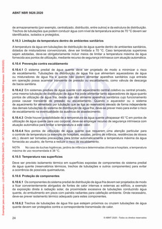 de armazenamento (por exemplo, centralizado, distribuído, entre outros) e da estrutura de distribuição.
Trechos de tubulações que podem conduzir água com nível de temperatura acima de 70 °C devem ser
identificados, isolados e protegidos.
6.10.3 Limitação da temperatura dentro de ambientes sanitários
A temperatura da água em tubulações de distribuição de água quente dentro de ambientes sanitários,
dotados de misturadores convencionais, deve ser limitada a 70 °C. Caso temperaturas superiores
sejam adotadas, deve-se obrigatoriamente incluir meios de limitar a temperatura máxima da água
fornecida aos pontos de utilização, mediante recurso de segurança intrínseca com atuação automática.
6.10.4 Prevenção contra escaldamento
6.10.4.1 O sistema predial de água quente deve ser projetado de modo a minimizar o risco
de escaldamento. Tubulações de distribuição de água fria que alimentam aquecedores de água
ou misturadores de água fria e quente não podem alimentar aparelhos sanitários cuja entrada
em operação possa acarretar transiente de pressão ou escaldamento, como válvula de descarga
de bacia sanitária.
6.10.4.2 Em sistemas prediais de água quente com aquecimento central coletivo ou central privado,
uma mesma tubulação de distribuição de água fria pode alimentar tanto aquecedores de água quanto
pontos de utilização de água fria, desde que não alimente aparelhos sanitários cujo funcionamento
possa causar transiente de pressão ou escaldamento. Quando o aquecedor ou o sistema
de aquecimento for alimentado por tubulação que se liga ao reservatório elevado de forma independente
das demais tubulações do sistema de distribuição de água fria, deve-se prever meio para evitar o risco
de escaldamento na eventualidade da ausência de abastecimento.
6.10.4.3 Onde houver possibilidade de a temperatura da água quente ultrapassar 45 °C em pontos de
utilização de água quente para uso corporal, deve-se empregar recurso de segurança intrínseca com
atuação automática para limitar a temperatura a este valor.
6.10.4.4 Nos pontos de utilização de água quente que requerem uma atenção particular para
o controle de temperatura (a exemplo de hospitais, escolas, jardins de infância, residências de idosos
etc.), devem ser tomadas precauções para limitar automaticamente a temperatura máxima da água
fornecida ao usuário, de forma a reduzir o risco de escaldamento.
NOTA No caso de duchas higiênicas, jardins de infância e determinadas clínicas e hospitais, a temperatura
máxima de uso recomendada é 38 °C.
6.10.5 Temperatura nas superfícies
Deve ser previsto isolamento térmico em superfícies expostas de componentes do sistema predial
de água quente (reservatórios térmicos, trechos de tubulações e outros componentes) para evitar
a ocorrência de possíveis queimaduras.
6.10.6 Proteção de componentes
6.10.6.1 Os componentes do sistema predial de distribuição de água fria devem ser projetados de modo
a ficar convenientemente abrigados de fontes de calor internas e externas ao edifício, a exemplo
da exposição direta à radiação solar, da proximidade excessiva de tubulações conduzindo água
quente, do embutimento em pisos com painéis radiantes para calefação ambiente. Onde necessário,
deve-se prever isolamento térmico adequado para estes componentes.
6.10.6.2 Trechos de tubulações de água fria que estejam próximos ou cruzem tubulações de água
quente devem ser protegidos contra a correspondente transmissão de calor.
24
ABNT NBR 5626:2020
© ABNT 2020 - Todos os direitos reservados
Exemplar
para
uso
exclusivo
-
LUIS
ANTONIO
PEREIRA
SANTOS
-
067.720.858-84
RNP:2603191764
(Pedido
758668
Impresso:
30/06/2020)
 