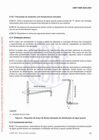 6.10.7 Prevenção de acidentes com temperaturas elevadas
6.10.7.1 Onde a temperatura do sistema de água quente puder exceder 90 °C, devem ser tomadas
precauções para evitar consequências danosas ao sistema e aos usuários.
6.10.7.2 Os sistemas de aquecimento devem conter os dispositivos de controle operacional necessá-
rios ao seu funcionamento seguro.
6.10.7.3 Dispositivos e meios de segurança devem estar acessíveis.
6.11 Dilatação térmica
6.11.1 Deve ser considerado no projeto o efeito da dilatação e contração térmicas das tubulações
e especificadas as condições de instalação para cada tipo de material, respeitadas as respectivas
normas de produto e de aplicação.
6.11.2 O projeto deve contemplar elementos ou mecanismos que permitam absorver as movimen-
tações térmicas, sempre que necessário, como liras ou juntas de expansão. Nos casos em que não
exista esta possibilidade, devem ser previstos sistemas de ancoragem, suportes, tubos e conexões
que resistam às tensões mecânicas e ao processo de fadiga.
6.11.3 O projeto deve prever apoios, suportes ou abraçadeiras com material resiliente entre os tubos
e os elementos de fixação, considerando as possíveis movimentações do sistema.
6.11.4 Deve ser verificada a deformação imposta em mudanças de direção, derivações ou ramificações
pela movimentação térmica de trechos retilíneos longos de tubulação. Estas devem ter meios
de absorver as deformações, seja pela extensão suficiente em razão da sua flexibilidade e traçado
(Figura 2), seja pela interposição de componente adequado à absorção dessas deformações, como
liras e juntas de expansão apropriadas.
Braço de flexão
Braço
de
flexão
∆L
∆L
Legenda
ΔL dilatação térmica linear
Figura 2 – Requisito de braço de flexão tubulação de distribuição de água quente
6.12 Isolamento térmico
6.12.1 Os aquecedores, reservatórios de água quente, equipamentos e tubulações do sistema predial
de água quente devem ser projetados e instalados de forma a reduzir perdas térmicas.
25
ABNT NBR 5626:2020
© ABNT 2020 - Todos os direitos reservados
Exemplar
para
uso
exclusivo
-
LUIS
ANTONIO
PEREIRA
SANTOS
-
067.720.858-84
RNP:2603191764
(Pedido
758668
Impresso:
30/06/2020)
 