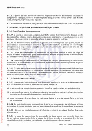 6.12.2 As perdas de calor devem ser estimadas no projeto em função dos materiais utilizados nos
componentes e das peculiaridades do sistema predial de água quente, como a forma e local de insta-
lação, a temperatura prevista para a água etc.
6.12.3 O sistema de distribuição de água quente deve ter isolamento térmico em toda a sua extensão.
6.13 Sistema de geração e armazenamento de água quente
6.13.1 Especificação e dimensionamento
6.13.1.1 O projeto do sistema de geração e, quando for o caso, de armazenamento de água quente,
deve especificar o tipo de sistema de aquecimento previsto e considerar o respectivo volume, as tem-
peraturas máxima e mínima de operação, a fonte de calor e respectiva potência.
6.13.1.2 No dimensionamento do sistema de geração com acumulação de água quente, devem ser
observadas as características do sistema de aquecimento escolhido, levando-se em consideração,
principalmente, a frequência de utilização, volume de armazenamento e potência da fonte de calor
ou capacidade de recuperação.
6.13.1.3 Devem ser consideradas as informações do aquecedor relativas à perda de carga em
função da vazão, ao coeficiente global de transferência de calor, a vazão mínima de funcionamento
e a pressão dinâmica mínima de operação.
6.13.1.4 Havendo opção pela desinfecção das tubulações de água quente com água à temperatura
mínima de 70 °C proveniente do próprio sistema de aquecimento, este deve ter capacidade de gerá-la
acima desta temperatura.
6.13.1.5 O trecho horizontal de tubulação de alimentação de água fria para reservatório de água quente
não pode ter isolamento térmico e deve ser de material resistente à água quente a montante dele,
em extensão linear com volume interno correspondente ao volume resultante da máxima expansão
térmica prevista para a água dentro do reservatório.
6.13.2 Controle das fontes de calor
6.13.2.1 Nos casos em que o sistema de geração de água quente puder alcançar temperatura superior
a 95 °C, devem ser adotadas as seguintes medidas de segurança:
a) a alimentação de energia de cada aquecedor deve ficar condicionada a um controle térmico;
b) a alimentação de energia de cada aquecedor deve ficar sujeita ao corte acionado por temperatura
com intervenção manual independente do controle térmico;
c) onde necessário, deve-se dispor de meio para dissipar a energia quando falhar o controle
de temperatura.
6.13.2.2 Os controles térmicos, os dispositivos de corte por temperatura e as válvulas de alívio de
temperatura devem ser ajustados para que atuem segundo a sequência de elevação da temperatura.
6.13.2.3 Não pode ser instalada qualquer válvula entre o recipiente e a válvula de alívio de pressão
e temperatura.
6.13.2.4 No caso de aquecedores de acumulação de água quente que somente disponham
de um meio de aquecimento direto, a válvula de alívio de pressão e temperatura deve ter uma
capacidade de alívio nominal ao menos igual à entrada de energia máxima na água.
26
ABNT NBR 5626:2020
© ABNT 2020 - Todos os direitos reservados
Exemplar
para
uso
exclusivo
-
LUIS
ANTONIO
PEREIRA
SANTOS
-
067.720.858-84
RNP:2603191764
(Pedido
758668
Impresso:
30/06/2020)
 