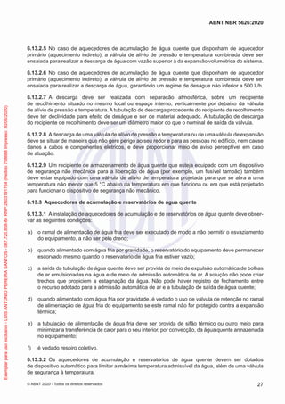 6.13.2.5 No caso de aquecedores de acumulação de água quente que disponham de aquecedor
primário (aquecimento indireto), a válvula de alívio de pressão e temperatura combinada deve ser
ensaiada para realizar a descarga de água com vazão superior à da expansão volumétrica do sistema.
6.13.2.6 No caso de aquecedores de acumulação de água quente que disponham de aquecedor
primário (aquecimento indireto), a válvula de alívio de pressão e temperatura combinada deve ser
ensaiada para realizar a descarga de água, garantindo um regime de deságue não inferior a 500 L/h.
6.13.2.7 A descarga deve ser realizada com separação atmosférica, sobre um recipiente
de recolhimento situado no mesmo local ou espaço interno, verticalmente por debaixo da válvula
de alívio de pressão e temperatura. A tubulação de descarga procedente do recipiente de recolhimento
deve ter declividade para efeito de deságue e ser de material adequado. A tubulação de descarga
do recipiente de recolhimento deve ser um diâmetro maior do que o nominal de saída da válvula.
6.13.2.8 Adescarga de uma válvula de alívio de pressão e temperatura ou de uma válvula de expansão
deve se situar de maneira que não gere perigo ao seu redor e para as pessoas no edifício, nem cause
danos a cabos e componentes elétricos, e deve proporcionar meio de aviso perceptível em caso
de atuação.
6.13.2.9 Um recipiente de armazenamento de água quente que esteja equipado com um dispositivo
de segurança não mecânico para a liberação de água (por exemplo, um fusível tampão) também
deve estar equipado com uma válvula de alívio de temperatura projetada para que se abra a uma
temperatura não menor que 5 °C abaixo da temperatura em que funciona ou em que está projetado
para funcionar o dispositivo de segurança não mecânico.
6.13.3 Aquecedores de acumulação e reservatórios de água quente
6.13.3.1 A instalação de aquecedores de acumulação e de reservatórios de água quente deve obser-
var as seguintes condições:
a) o ramal de alimentação de água fria deve ser executado de modo a não permitir o esvaziamento
do equipamento, a não ser pelo dreno;
b) quando alimentado com água fria por gravidade, o reservatório do equipamento deve permanecer
escorvado mesmo quando o reservatório de água fria estiver vazio;
c) a saída da tubulação de água quente deve ser provida de meio de expulsão automática de bolhas
de ar emulsionadas na água e de meio de admissão automática de ar. A solução não pode criar
trechos que propiciem a estagnação da água. Não pode haver registro de fechamento entre
o recurso adotado para a admissão automática de ar e a tubulação de saída de água quente;
d) quando alimentado com água fria por gravidade, é vedado o uso de válvula de retenção no ramal
de alimentação de água fria do equipamento se este ramal não for protegido contra a expansão
térmica;
e) a tubulação de alimentação de água fria deve ser provida de sifão térmico ou outro meio para
minimizar a transferência de calor para o seu interior, por convecção, da água quente armazenada
no equipamento;
f) é vedado respiro coletivo.
6.13.3.2 Os aquecedores de acumulação e reservatórios de água quente devem ser dotados
de dispositivo automático para limitar a máxima temperatura admissível da água, além de uma válvula
de segurança à temperatura.
27
ABNT NBR 5626:2020
© ABNT 2020 - Todos os direitos reservados
Exemplar
para
uso
exclusivo
-
LUIS
ANTONIO
PEREIRA
SANTOS
-
067.720.858-84
RNP:2603191764
(Pedido
758668
Impresso:
30/06/2020)
 