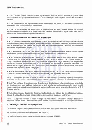 6.13.3.3 Convém que os reservatórios de água quente, dotados ou não de fonte própria de calor,
possuam aberturas que permitam fácil acesso para verificação, manutenção e limpeza das superfícies
internas.
6.13.3.4 Reservatórios de água quente devem ser dotados de dreno ou ter drenos incorporados
ao sistema para esvaziamento do reservatório.
6.13.3.5 Os aquecedores de acumulação e reservatórios de água quente devem ser dotados
de equipamento automático que limite a máxima pressão admissível da água, como uma válvula
de alívio, ou uma válvula de segurança à pressão.
6.14 Dimensionamento do sistema de distribuição
6.14.1 O dimensionamento das tubulações do sistema de distribuição deve ser efetuado para promover
o abastecimento de água com vazões e pressões conforme parâmetros de projeto. O método adotado
para a determinação das vazões de projeto deve ser convenientemente justificado nos elementos
descritivos integrantes do projeto.
6.14.2 A vazão de cálculo em cada trecho deve ser estabelecida mediante adoção de um método
reconhecido ou devidamente fundamentado, seja ele empírico ou probabilístico.
6.14.3 Os diâmetros devem ser escolhidos em decorrência dos valores das velocidades e vazões
consideradas, da limitação de ruído e meio de isolação acústica adotado, da forma de instalação,
do tipo de material especificado e da disponibilidade de perda de carga, atendendo-se às pressões
dinâmicas mínimas necessárias para o funcionamento dos respectivos aparelhos sanitários com
as vazões de projeto adotadas. Não há limitação para diâmetros nominais mínimos de sub-ramais
e respectivos engates ou tubos de ligação.
6.14.4 A determinação das perdas de carga nas tubulações e o cálculo das pressões dinâmicas nos
pontos de utilização devem ser feitos mediante o emprego de equações pertinentes.
NOTA A equação universal de perda de carga é a mais indicada. Em caso de utilização de equações
empíricas, convém adotar a mais adequada para o material e o diâmetro do trecho de tubulação considerado.
6.14.5 Para efeito de dimensionamento do sistema de distribuição predial, considerando uma ducha
em funcionamento com vazão de projeto, ao se abrir simultaneamente qualquer outro ponto de utili-
zação, o valor da pressão dinâmica atuante na ducha não pode sofrer uma redução superior a 10 %
do valor anterior.
6.14.6 A determinação das perdas de carga nas tubulações e o cálculo das pressões dinâmicas nos
pontos de utilização devem ser feitos mediante o emprego de equações pertinentes.
NOTA A equação universal de perda de carga é a mais indicada. Em caso de utilização de equações
empíricas, convém adotar a mais adequada para o material e o diâmetro do trecho de tubulação considerado.
6.15 Proteção sanitária da água potável
Os sistemas projetados não podem afetar a qualidade da água, particularmente por meio de:
a) acontato com materiais inadequados (ver Seção 5);
b) refluxo de água para a fonte de abastecimento ou para o SPAFAQ;
28
ABNT NBR 5626:2020
© ABNT 2020 - Todos os direitos reservados
Exemplar
para
uso
exclusivo
-
LUIS
ANTONIO
PEREIRA
SANTOS
-
067.720.858-84
RNP:2603191764
(Pedido
758668
Impresso:
30/06/2020)
 