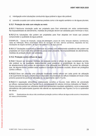c) interligação entre tubulações conduzindo água potável e água não potável;
d) conexão cruzada com outros sistemas prediais como o de esgoto sanitário e o de águas pluviais;
6.15.1 Proteção da rede com relação ao meio
6.15.1.1 Nenhuma tubulação pode ser projetada para ficar enterrada em solos contaminados.
Na impossibilidade de atendimento, medidas de proteção devem ser adotadas para minimizar o risco.
6.15.1.2 As tubulações não podem ser projetadas para ficar alojadas em locais que possam
comprometer a qualidade da água potável.
EXEMPLOS Caixas de inspeção, caixas de passagem, poços de visita, tanques sépticos, sumidouros,
valas de infiltração, filtros anaeróbios, leitos de secagem de lodo, aterros sanitários, depósitos de lixo,
tubulações de esgoto sanitário, de água não potável ou de água pluvial.
6.15.1.3 Tubulações suscetíveis a deteriorar ao contato com determinada substância não podem ser
projetadas em local onde esta substância possa estar presente. Na impossibilidade de atendimento,
medidas de proteção devem ser adotadas.
6.15.2 Proteção contra refluxo de água
6.15.2.1 Devem ser tomadas medidas de proteção contra o refluxo de água considerada servida,
não potável ou de qualidade desconhecida, para preservar a potabilidade da água da fonte
de abastecimento nos pontos de suprimento e de utilização dos SPAFAQ. Os pontos de utilização
que, de alguma forma, possam estar sujeitos à condição de conexão cruzada, devem ser protegidos
contra o refluxo.
6.15.2.2 Deve ser prevista uma proteção localizada contra refluxo em cada ponto de utilização
e de suprimento de água, constituída por dispositivo de prevenção ao refluxo instalado em local o mais
próximo possível do ponto de utilização ou de suprimento (ver 6.15.2.4).
6.15.2.3 A separação atmosférica padronizada constitui o recurso mais efetivo de prevenção
ao refluxo, representada nas Figuras 3 e 4, considerando os valores mínimos indicados na Tabela 1.
Outros recursos podem ser utilizados desde que apresentem resultado satisfatório, como a separação
atmosférica não padronizada (quando não atende ao representado nas Figuras 3 e 4) e o quebrador
de vácuo.
NOTA Quebradores de vácuo não constituem proteção contra o refluxo de água onde ocorre o mecanismo
de vasos comunicantes.
29
ABNT NBR 5626:2020
© ABNT 2020 - Todos os direitos reservados
Exemplar
para
uso
exclusivo
-
LUIS
ANTONIO
PEREIRA
SANTOS
-
067.720.858-84
RNP:2603191764
(Pedido
758668
Impresso:
30/06/2020)
 