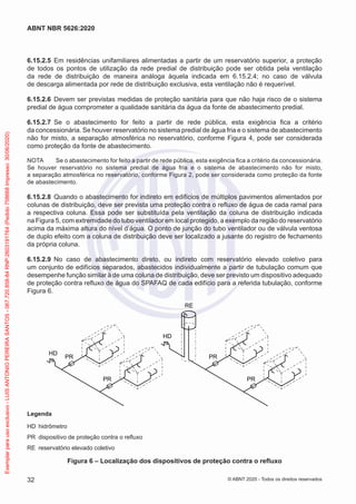 6.15.2.5 Em residências unifamiliares alimentadas a partir de um reservatório superior, a proteção
de todos os pontos de utilização da rede predial de distribuição pode ser obtida pela ventilação
da rede de distribuição de maneira análoga àquela indicada em 6.15.2.4; no caso de válvula
de descarga alimentada por rede de distribuição exclusiva, esta ventilação não é requerível.
6.15.2.6 Devem ser previstas medidas de proteção sanitária para que não haja risco de o sistema
predial de água comprometer a qualidade sanitária da água da fonte de abastecimento predial.
6.15.2.7 Se o abastecimento for feito a partir de rede pública, esta exigência fica a critério
da concessionária. Se houver reservatório no sistema predial de água fria e o sistema de abastecimento
não for misto, a separação atmosférica no reservatório, conforme Figura 4, pode ser considerada
como proteção da fonte de abastecimento.
NOTA Se o abastecimento for feito a partir de rede pública, esta exigência fica a critério da concessionária.
Se houver reservatório no sistema predial de água fria e o sistema de abastecimento não for misto,
a separação atmosférica no reservatório, conforme Figura 2, pode ser considerada como proteção da fonte
de abastecimento.
6.15.2.8 Quando o abastecimento for indireto em edifícios de múltiplos pavimentos alimentados por
colunas de distribuição, deve ser prevista uma proteção contra o refluxo de água de cada ramal para
a respectiva coluna. Essa pode ser substituída pela ventilação da coluna de distribuição indicada
na Figura 5, com extremidade do tubo ventilador em local protegido, a exemplo da região do reservatório
acima da máxima altura do nível d’água. O ponto de junção do tubo ventilador ou de válvula ventosa
de duplo efeito com a coluna de distribuição deve ser localizado a jusante do registro de fechamento
da própria coluna.
6.15.2.9 No caso de abastecimento direto, ou indireto com reservatório elevado coletivo para
um conjunto de edifícios separados, abastecidos individualmente a partir de tubulação comum que
desempenhe função similar à de uma coluna de distribuição, deve ser previsto um dispositivo adequado
de proteção contra refluxo de água do SPAFAQ de cada edifício para a referida tubulação, conforme
Figura 6.
HD
HD
RE
PR
PR
PR
PR
Legenda
HD hidrômetro
PR dispositivo de proteção contra o refluxo
RE reservatório elevado coletivo
Figura 6 – Localização dos dispositivos de proteção contra o refluxo
32
ABNT NBR 5626:2020
© ABNT 2020 - Todos os direitos reservados
Exemplar
para
uso
exclusivo
-
LUIS
ANTONIO
PEREIRA
SANTOS
-
067.720.858-84
RNP:2603191764
(Pedido
758668
Impresso:
30/06/2020)
 