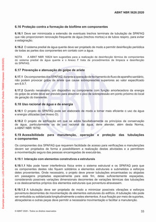 6.16 Proteção contra a formação de biofilme em componentes
6.16.1 Deve ser minimizada a extensão de eventuais trechos terminais de tubulação de SPAFAQ
que não proporcionem renovação frequente de água (trechos mortos) e de tubos respiro, para evitar
a estagnação.
6.16.2 O sistema predial de água quente deve ser projetado de modo a permitir desinfecção periódica
de todas as partes dos componentes em contato com a água.
NOTA A ABNT NBR 16824 tem sugestões para a realização de desinfecção térmica de componentes
do sistema predial de água quente e o Anexo F trata de procedimentos de limpeza e desinfecção
do SPAFAQ.
6.17 Prevenção e atenuação do golpe de aríete
6.17.1 OscomponentesdosSPAFAQ,duranteaoperaçãodefechamentodofluxodeaparelhosanitário,
não podem provocar golpe de aríete que cause sobrepressões superiores ao valor especificado
em 6.9.7.
6.17.2 Quando necessário, um dispositivo ou componente com função amortecedora da energia
do golpe de aríete deve ser previsto para absorver o pico de sobrepressão em ponto próximo do local
de geração do transiente.
6.18 Uso racional de água e de energia
6.18.1 O projeto do SPAFAQ pode ser elaborado de modo a tornar mais eficiente o uso da água
e energia utilizadas (ver Anexo D).
6.18.2 O projeto de edificação em que se adota facultativamente os princípios da conservação
de água, particularmente os de uso racional da água, deve atender, além desta Norma,
à ABNT NBR 16792.
6.19 Acessibilidade para manutenção, operação e proteção das tubulações
e componentes
Os componentes dos SPAFAQ que requerem facilidade de acesso para verificações e manutenções
devem ser projetados de forma a possibilitarem a realização destas atividades e a permitirem
a movimentação segura das pessoas encarregadas de executá-las.
6.19.1 Interação com elementos construtivos e estruturais
6.19.1.1 Não pode haver interferência física entre o sistema estrutural e os SPAFAQ para que
os componentes destes não fiquem solidários a elementos estruturais e submetidos a esforços
deles provenientes. Onde necessário, o projeto deve prever tubulações encamisadas ou alojadas
em passagens projetadas especialmente para este fim, delas suficientemente espaçadas,
considerando possíveis variações dimensionais decorrentes de variações térmicas das tubulações
e os deslocamentos próprios dos elementos estruturais que porventura atravessem.
6.19.1.2 A tubulação deve ser projetada de modo a minimizar possíveis vibrações e esforços
porventura decorrentes de movimentação de elementos estruturais do edifício. A tubulação não pode
ser embutida ou solidarizada longitudinalmente a estes elementos. A sua fixação por meio de suportes,
abraçadeiras e outras peças deve permitir a necessária movimentação e facilitar a manutenção.
33
ABNT NBR 5626:2020
© ABNT 2020 - Todos os direitos reservados
Exemplar
para
uso
exclusivo
-
LUIS
ANTONIO
PEREIRA
SANTOS
-
067.720.858-84
RNP:2603191764
(Pedido
758668
Impresso:
30/06/2020)
 