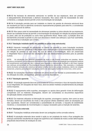 6.19.1.3 Na travessia de elementos estruturais no sentido da sua espessura, deve ser prevista
e adequadamente dimensionada a abertura necessária. Nos casos onde há necessidade de selar
o interstício, a vedação deverá permitir a livre movimentação da tubulação.
6.19.1.4 A tubulação prevista para ser instalada no interior de parede de alvenaria estrutural deve
ser recoberta por duto ou elemento construtivo especialmente projetado para este fim, e considerado
no projeto estrutural do edifício.
6.19.1.5 Nos casos onde há necessidade de atravessar paredes ou pisos através de sua espessura,
devem ser avaliadas formas de permitir a movimentação da tubulação em relação às próprias paredes
ou pisos, pelo uso de proteções ou outro meio igualmente eficaz. Neste caso, a proteção deve ser
devidamente ancorada à parede ou piso que atravessa e resistir aos esforços a que ficar submetida,
sem transmiti-los à tubulação que contém.
6.19.2 Tubulação instalada dentro de paredes ou pisos (não estruturais)
6.19.2.1 Havendo instalação de tubulações no interior de paredes ou pisos (tubulação recoberta
ou embutida), deve-se considerar a dificuldade com a manutenção e a movimentação das tubulações
em relação às paredes ou aos pisos. No que se refere à movimentação, deve ser preservada
a integridade física e funcional das tubulações face aos deslocamentos previstos para as paredes
e pisos.
NOTA As tubulações dos SPAFAQ projetadas de modo a não ficarem embutidas em paredes, dentro
de pisos e contrapisos, em enchimentos de alvenaria e em outras formas de instalação que requeiram quebras
de revestimentos para expô-las, têm o acesso para inspeção e manutenção facilitado e não ficam sujeitas
aos esforços provenientes da movimentação desses elementos construtivos. São exemplos a instalação
dentro de dutos verticais com cobertura removível (shafts), dentro de sancas (rodatetos), dentro de rodapés
acessíveis, próprios para alojarem tubulações, dentro de carenagens facilmente removíveis, entre outros.
6.19.2.2 As tubulações recobertas instaladas em dutos devem ser fixadas ou posicionadas por meio
da utilização de anéis, abraçadeiras, grampos ou outros dispositivos.
6.19.3 Tubulação aparente
6.19.3.1 A tubulação aparente deve ser posicionada de forma a minimizar o risco de impactos danosos
à sua integridade. Em situações de maior risco, deve-se adotar medidas complementares de proteção
contra impactos.
6.19.3.2 O espaçamento entre suportes, ancoragens ou apoios deve garantir níveis de deformação
compatíveis com os materiais empregados. Devem ser consultados os documentos específicos
de aplicação destes componentes.
6.19.3.3 Os materiais utilizados na fabricação de suportes, ancoragens e apoios, bem como os seus
formatos, devem ser escolhidos de modo a não propiciar efeitos deletérios sobre as tubulações por
eles suportadas. Devem ser considerados a possibilidade de corrosão, o requisito de estabilidade
mecânica, a necessidade de movimentação e o espaço necessário para a inserção de isolantes.
6.19.4 Tubulação enterrada
6.19.4.1 Tubulações metálicas enterradas devem ser protegidas contra corrosão externa.
6.19.4.2 A tubulação enterrada deve resistir à ação ou ser projetada de modo a ficar protegida dos
esforços solicitantes resultantes de cargas de superfície e ser instalada de modo a evitar deformações
prejudiciais decorrentes de recalques do solo.
34
ABNT NBR 5626:2020
© ABNT 2020 - Todos os direitos reservados
Exemplar
para
uso
exclusivo
-
LUIS
ANTONIO
PEREIRA
SANTOS
-
067.720.858-84
RNP:2603191764
(Pedido
758668
Impresso:
30/06/2020)
 