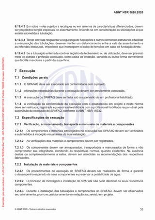 6.19.4.3 Em solos moles sujeitos a recalques ou em terrenos de características diferenciadas, devem
ser projetados berços especiais de assentamento, levando-se em consideração as solicitações a que
estará submetida a tubulação.
6.19.4.4 Tendo em vista resguardar a segurança de fundações e outros elementos estruturais e facilitar
a manutenção das tubulações, deve-se manter um distanciamento entre a vala de assentamento e
as referidas estruturas, impedindo que interceptem o bulbo de tensões em caso de fundação direta.
6.19.4.5 Se a tubulação enterrada contiver registro de fechamento ou de utilização, deve ser previsto
meio de acesso e proteção adequado, como caixa de proteção, canaleta ou outra forma conveniente
que facilite manobras a partir da superfície.
7 Execução
7.1 Condições gerais
7.1.1 O SPAFAQ deve ser executado em conformidade com o projeto.
7.1.2 Alterações necessárias durante a execução devem ser previamente aprovadas.
7.1.3 A execução do SPAFAQ deve ser feita sob a supervisão de um profissional habilitado.
7.1.4 A verificação da conformidade da execução com o estabelecido em projeto e nesta Norma
deve ser realizada, registrada e possuir rastreabilidade com o profissional habilitado responsável pela
supervisão da execução do SPAFAQ, conforme a ABNT NBR 15932.
7.2 Especificações de execução
7.2.1 Verificação, armazenamento, transporte e manuseio de materiais e componentes
7.2.1.1 Os componentes e materiais empregados na execução dos SPAFAQ devem ser verificados
e submetidos à inspeção visual antes de sua instalação.
7.2.1.2 As verificações dos materiais e componentes devem ser registradas.
7.2.1.3 Os componentes devem ser armazenados, transportados e manuseados de forma a não
comprometer sua integridade, atendendo às respectivas normas, quando existentes. Na ausência
destas ou complementarmente a estas, devem ser atendidas as recomendações dos respectivos
fabricantes.
7.2.2 Instalação de materiais e componentes
7.2.2.1 Os procedimentos de execução do SPAFAQ devem ser realizados de forma a garantir
o desempenho esperado de seus componentes e preservar a potabilidade de água.
7.2.2.2 O processo de montagem e instalação do SPAFAQ não pode danificar os seus respectivos
componentes.
7.2.2.3 Durante a instalação das tubulações e componentes do SPAFAQ, devem ser observados
seu alinhamento, prumo e posicionamento em relação ao previsto em projeto.
35
ABNT NBR 5626:2020
© ABNT 2020 - Todos os direitos reservados
Exemplar
para
uso
exclusivo
-
LUIS
ANTONIO
PEREIRA
SANTOS
-
067.720.858-84
RNP:2603191764
(Pedido
758668
Impresso:
30/06/2020)
 