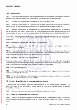 7.2.3 Acoplamentos
7.2.3.1 O processo de acoplamento dos componentes ao SPAFAQ deve ser executado em conformi-
dade com os procedimentos técnicos especificados nas respectivas normas de produto.
NOTA Em caso de novos materiais, componentes ou tecnologias, ver o Anexo E.
7.2.3.2 Para cada material e tipo de tubulação a ser instalada, devem ser observadas as correspon-
dentes normas de aplicação e as recomendações do fabricante relativas à sua instalação.
7.2.3.3 Havendo necessidade de ferramentas e/ou equipamentos específicos para a execução
dos acoplamentos dos tubos e componentes ao sistema, estes devem estar devidamente calibrados
e conservados conforme as normas correspondentes de aplicação e recomendações do fabricante.
EXEMPLOS São exemplos de ferramentas e materiais que necessitam de calibração e/ou conservação,
as rosqueadeiras, termofusores, materiais para solda química e adesivos para tubos, alicates crimpadores,
entre outros.
7.2.4 Isolamento e proteção das tubulações e componentes
7.2.4.1 Todos os componentes do SPAFAQ devem ser isolados e protegidos conforme
as especificações do projeto.
7.2.4.2 A colocação de isolamento térmico ou acústico nas tubulações e componentes deve ser
realizada conforme estabelecido em projeto, atendendo aos procedimentos estabelecidos nas respec-
tivas normas técnicas e recomendações dos respectivos fabricantes.
7.2.5 Suportação mecânica dos componentes
Todos os componentes do SPAFAQ devem ser montados conforme as especificações do projeto
e recomendações dos respectivos fabricantes, de forma a não favorecerem a propagação de vibrações
e não incorrerem em instabilidade, tensionamento excessivo ou flambagem.
7.2.6 Requisitos de segurança
7.2.6.1 Deve ser atendida a legislação vigente sobre riscos à saúde e à segurança, relacionados aos
serviços de execução do SPAFAQ.
7.2.6.2 Devem ser identificados e utilizados equipamentos de segurança compatíveis com a realidade
e a situação encontradas na execução do SPAFAQ.
7.3 Ensaios de verificação da estanqueidade do sistema
O sistema deve ser submetido a ensaios para verificação da sua estanqueidade conforme 7.3.1
a 7.3.4. Em caso de não aprovação, o ensaio deverá ser novamente realizado depois da adoção
de medidas corretivas.
NOTA O Anexo A apresenta um ensaio de verificação da proteção contra refluxo.
7.3.1 Ensaio de estanqueidade das tubulações
7.3.1.1 O ensaio de estanqueidade deve ser realizado de modo a submeter cada seção da tubulação
a uma pressão mínima de 600 kPa (60 mca) ou 1,5 vez a máxima pressão de trabalho, o que for
menor.
36
ABNT NBR 5626:2020
© ABNT 2020 - Todos os direitos reservados
Exemplar
para
uso
exclusivo
-
LUIS
ANTONIO
PEREIRA
SANTOS
-
067.720.858-84
RNP:2603191764
(Pedido
758668
Impresso:
30/06/2020)
 