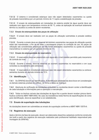 7.3.1.2 O sistema é considerado estanque caso não sejam detectados vazamentos ou queda
de pressão manométrica por um período mínimo de 1 h após a estabilização da pressão.
7.3.1.3 O ensaio de estanqueidade em tubulações do sistema predial de água quente deve ser
realizado com água com temperatura mínima de 80 °C, antes da aplicação de eventual isolamento
térmico ou acústico ou antes de serem recobertas.
7.3.2 Ensaio de estanqueidade das peças de utilização
7.3.2.1 O ensaio deve ser realizado com as peças de utilização submetidas à pressão estática
prevista.
7.3.2.2 Durante o ensaio deve-se observar se ocorrem vazamentos nas peças de utilização quando
estas são manobradas, a fim de se obter o escoamento próprio na condição de uso. As peças de
utilização são consideradas estanques se não forem detectados vazamentos ou queda de pressão
manométrica no sistema por um período mínimo de 1 h.
7.3.3 Ensaio de estanqueidade de reservatório
7.3.3.1 O reservatório deve ser preenchido com água até o nível máximo permitido pelo mecanismo
de controle de nível.
7.3.3.2 Durante o ensaio, deve-se observar se ocorrem vazamentos no reservatório e em suas
conexões ou escoamento pelo extravasor.
7.3.3.3 O reservatório é considerado estanque caso não sejam detectados vazamentos ou extrava-
samentos durante um período mínimo de 72 h.
7.4 Identificação
7.4.1 Os SPAFAQ devem ser identificados. A identificação estabelecida deve levar em consideração
os demais sistemas prediais do edifício, de forma a deles se distinguir.
7.4.2 Aberturas de verificação de tubulações embutidas ou recobertas devem conter a identificação
de cada tubulação e informações para a operação e manutenção.
7.4.3 Todos os trechos visíveis das tubulações de água fria e quente devem receber pintura identi-
ficativa conforme ABNT NBR 6493. No caso da inexistência nesta Norma de especificações de cores
para identificação, deve-se especificar a cor estabelecida.
7.5 Ensaio de suportação das tubulações
As tubulações devem ser submetidas ao ensaio de suportação conforme a ABNT NBR 15575-6.
7.6 Registros de execução
Após o término da fase de execução, devem ser elaborados desenhos cadastrais conforme construído
(as built) a partir dos registros de execução realizados pelo profissional habilitado responsável pela
montagem do SPAFAQ.
37
ABNT NBR 5626:2020
© ABNT 2020 - Todos os direitos reservados
Exemplar
para
uso
exclusivo
-
LUIS
ANTONIO
PEREIRA
SANTOS
-
067.720.858-84
RNP:2603191764
(Pedido
758668
Impresso:
30/06/2020)
 