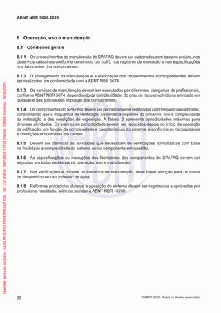 8 Operação, uso e manutenção
8.1 Condições gerais
8.1.1 Os procedimentos de manutenção do SPAFAQ devem ser elaborados com base no projeto, nos
desenhos cadastrais conforme construído (as built), nos registros de execução e nas especificações
dos fabricantes dos componentes.
8.1.2 O planejamento da manutenção e a elaboração dos procedimentos correspondentes devem
ser realizados em conformidade com a ABNT NBR 5674.
8.1.3 Os serviços de manutenção devem ser executados por diferentes categorias de profissionais,
conforme ABNT NBR 5674, dependendo da complexidade, do grau de risco envolvido na atividade em
questão e das solicitações impostas aos componentes.
8.1.4 Os componentes do SPAFAQ devem ser periodicamente verificados com frequências definidas,
considerando que a frequência de verificação sistemática depende do tamanho, tipo e complexidade
da instalação e das condições de exposição. A Tabela 2 apresenta periodicidades máximas para
diversas atividades. Os valores de periodicidade podem ser reduzidos depois do início da operação
da edificação, em função da complexidade e características do sistema, e conforme as necessidades
e condições encontradas em campo.
8.1.5 Devem ser definidas as atividades que necessitam de verificações formalizadas com base
na finalidade e complexidade do sistema ou do componente em questão.
8.1.6 As especificações ou instruções dos fabricantes dos componentes do SPAFAQ devem ser
seguidas em todas as etapas de operação, uso e manutenção.
8.1.7 Nas verificações e durante os trabalhos de manutenção, deve haver atenção para os casos
de desperdício ou uso indevido de água.
8.1.8 Reformas procedidas durante a operação do sistema devem ser registradas e aprovadas por
profissional habilitado, além de atender à ABNT NBR 16280.
38
ABNT NBR 5626:2020
© ABNT 2020 - Todos os direitos reservados
Exemplar
para
uso
exclusivo
-
LUIS
ANTONIO
PEREIRA
SANTOS
-
067.720.858-84
RNP:2603191764
(Pedido
758668
Impresso:
30/06/2020)
 